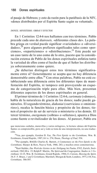 188 Dones espirituales
el pasaje de Hebreos; y esto da razón para la paráfrasis de la NIV,
«dones distribuidos por el Espíritu Santo según su voluntad».
DONES, MINISTERIO, OBRAS Y EFECTOS
En 1 Corintios 12:4-6 nos hallamos con tres términos. Pablo
precede cada uno de diaireseis, «diferentes clases de». La pala-
bra griega en verdad puede significar «variedades» o «diversi-
dades»,28
pero algunos prefieren significados tales como «por-
ciones», «reparticiones» o «distribuciones».29
Este puede ser
un caso tanto de lo uno como de lo otro, puesto que la conside-
ración extensa de Pablo de los dones espirituales enfatiza tanto
la variedad de ellos como el hecho de que el Señor los distribu-
ya soberanamente como quiere.
¿Se deberían distinguir estos tres términos significativa-
mente entre sí? Generalmente se acepta que no hay diferencia
demostrable entre ellos.30
Con otras palabras, Pablo no está es-
tableciendo una diferencia entre los diferentes tipos de mani-
festación del Espíritu, ni tampoco está proveyendo un esque-
ma de categorización triple para ellos. Más bien, presentan
diferentes aspectos de los dones espirituales en general.
El primer término de 1 Corintios 12:4-6, carismata («dones»),
habla de la naturaleza de gracia de los dones; nadie puede ga-
nárselos. El segundo término, diakoniai («servicios» o «ministe-
rios»), recalca la función básica y propósito de los dones; tie-
nen el propósito de ser de servicio o ministerio a los demás. El
tercer término, energemata («obras» o «efectos»), apunta a Dios
como fuente o revitalizador de los dones. Al parecer, Pablo era
que menciona «señales, maravillas y varios milagros», la lectura «dones del Espíritu
Santo» es comprensible, pero así y todo se trata de una interpretación, no una traduc-
ción.
28
Vea, por ejemplo, Gordon D. Fee, The First Epístle to the Corinthians, Wm. B.
Eerdmans, Grand Rapids, 1987,161 n. 274; Dunn, Theology of Paul, 554.
29
Por ejemplo, BAGD; Charles K. Barrett, A Commentary on the First Epistle to the
Corinthians, Harper & Row, Nueva York, 1968, 283; y muchos otros comentaristas.
30
Kurt Stalder, Das Werk des Geistes in der Heiligung bei Paulus, EVZ, Zurich, Swit-
zerland, 1962,88 n. 15; Ralph P. Martin, The Spirit and the Congregation; Studies in 1 Co-
rinthians 12-15, Wm. B. Eerdmans, Grand Rapids, 1984,11; Carson, Showing the Spirit,
34; F. F. Bruce, 1 and 2 Corinthians, Marshall, Morgan & Scott, Londres, 1971,118; Fee,
Corinthians, 586-587.
 