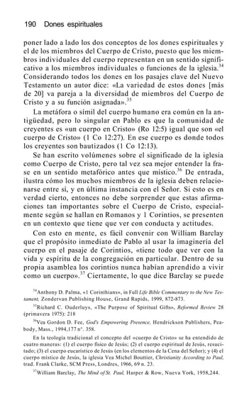190 Dones espirituales
poner lado a lado los dos conceptos de los dones espirituales y
el de los miembros del Cuerpo de Cristo, puesto que los miem-
bros individuales del cuerpo representan en un sentido signifi-
cativo a los miembros individuales o funciones de la iglesia.34
Considerando todos los dones en los pasajes clave del Nuevo
Testamento un autor dice: «La variedad de estos dones [más
de 20] va pareja a la diversidad de miembros del Cuerpo de
Cristo y a su función asignada».35
La metáfora o símil del cuerpo humano era común en la an-
tigüedad, pero lo singular en Pablo es que la comunidad de
creyentes es «un cuerpo en Cristo» (Ro 12:5) igual que son «el
cuerpo de Cristo» (1 Co 12:27). En ese cuerpo es donde todos
los creyentes son bautizados (1 Co 12:13).
Se han escrito volúmenes sobre el significado de la iglesia
como Cuerpo de Cristo, pero tal vez sea mejor entender la fra-
se en un sentido metafórico antes que místico.36
De entrada,
ilustra cómo los muchos miembros de la iglesia deben relacio-
narse entre sí, y en última instancia con el Señor. Si esto es en
verdad cierto, entonces no debe sorprender que estas afirma-
ciones tan importantes sobre el Cuerpo de Cristo, especial-
mente según se hallan en Romanos y 1 Corintios, se presenten
en un contexto que tiene que ver con conducta y actitudes.
Con esto en mente, es fácil convenir con William Barclay
que el propósito inmediato de Pablo al usar la imaginería del
cuerpo en el pasaje de Corintios, «tiene todo que ver con la
vida y espíritu de la congregación en particular. Dentro de su
propia asamblea los corintios nunca habían aprendido a vivir
como un cuerpo».37
Ciertamente, lo que dice Barclay se puede
34
Anthony D. Palma, «1 Corinthians», in Full Life Bible Commentary to the New Tes-
tament, Zondervan Publishing House, Grand Rapids, 1999, 872-873.
35
Richard C. Ouderluys, «The Purpose of Spiritual Gifts», Reformed Review 28
(primavera 1975): 218
36
Vea Gordon D. Fee, God's Empowering Presence, Hendrickson Publishers, Pea-
body, Mass., 1994,177 n°. 358.
En la teología tradicional el concepto del «cuerpo de Cristo» se ha entendido de
cuatro maneras: (1) el cuerpo físico de Jesús; (2) el cuerpo espiritual de Jesús, resuci-
tado; (3) el cuerpo eucarístico de Jesús (en los elementos de la Cena del Señor); y (4) el
cuerpo místico de Jesús, la iglesia Vea Michel Bouttier, Christianity According to Paul,
trad. Frank Clarke, SCM Press, Londres, 1966, 69 n. 23.
37
William Barclay, The Mind of St. Paul, Harper & Row, Nueva York, 1958,244.
 