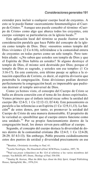 Consideraciones generales 191
extender para incluir a cualquier cuerpo local de creyentes. A
esto se le puede llamar «acercamiento fenomenológico al Cuer-
po de Cristo».38
Aunque uno puede concebir el término «Cuer-
po de Cristo» como algo que abarca todos los creyentes, este
cuerpo «siempre se particulariza en la iglesia local».39
Esta aplicación local del término se puede ilustrar con la
consideración paralela que hace Pablo del concepto de la igle-
sia como templo de Dios. Dice: «nosotros somos templo del
Dios viviente» (2 Co 6:16), refiriéndose a la comunidad entera
de creyentes en todas partes como un solo templo. Pero tam-
bién añade: «¿No saben que ustedes son templo de Dios y que
el Espíritu de Dios habita en ustedes? Si alguno destruye el
templo de Dios, él mismo será destruido por Dios; porque el
templo de Dios es sagrado, y ustedes son ese templo» (1 Co
3:16-17). En este contexto, este último pasaje se aplica a la si-
tuación específica de Corinto, es decir, al espíritu divisorio que
penetraba la congregación. Estas divisiones podían destruir
perfectamente la congregación local; es impensable que pudie-
ran destruir al templo universal de Dios.
Como ya hemos visto, el concepto del Cuerpo de Cristo se
halla en directa conexión con el tema de los dones espirituales.
Vemos primero que el énfasis inicial recae sobre la unidad del
cuerpo (Ro 12:4-5; 1 Co 12:12-13; Ef 4:4). Este pensamiento es
paralelo a las referencias a un Espíritu (1 Co 12:9,11,13). La fun-
ción40
de estos dones, por tanto, es promover la unidad del
Cuerpo de Cristo de una manera demostrable. El propósito de
la variedad es «posibilitar que el cuerpo entero funcione como
una unidad».41
Por su propio funcionamiento dentro de la
congregación local, los dones sirven para edificar al cuerpo.
Segundo, el concepto del cuerpo destaca la diversidad de do-
nes dentro de la comunidad cristiana (Ro 12:4-5; 1 Co 12:4-20,
28-29; Ef 4:3-13). Sin embargo, Pablo presenta cuidadosamente
estos dos puntos de unidad y diversidad precisamente en ese
38
Bouttier, Christianity According to Paul, 61.
39
Lesslie Newbigin, The Household of God, SCM Press, Londres, 1957, 70.
40
Paul usa praxis («función») en Ro 12:4 al referirse a los varios miembros del
cuerpo. Vea BAGD, 697; Dunn, Theology of Paul, 554-558.
41
Stanley M. Horton, What the Bible Says About the Holy Spirit, Gospel Publishing
House, Springfield, Mo., 1976,214.
 