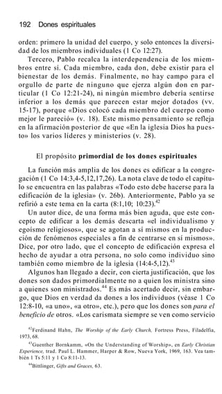 192 Dones espirituales
orden: primero la unidad del cuerpo, y solo entonces la diversi-
dad de los miembros individuales (1 Co 12:27).
Tercero, Pablo recalca la interdependencia de los miem-
bros entre sí. Cada miembro, cada don, debe existir para el
bienestar de los demás. Finalmente, no hay campo para el
orgullo de parte de ninguno que ejerza algún don en par-
ticular (1 Co 12:21-24), ni ningún miembro debería sentirse
inferior a los demás que parecen estar mejor dotados (vv.
15-17), porque «Dios colocó cada miembro del cuerpo como
mejor le pareció» (v. 18). Este mismo pensamiento se refleja
en la afirmación posterior de que «En la iglesia Dios ha pues-
to» los varios líderes y ministerios (v. 28).
El propósito primordial de los dones espirituales
La función más amplia de los dones es edificar a la congre-
gación (1 Co 14:3,4-5,12,17,26). La nota clave de todo el capítu-
lo se encuentra en las palabras «Todo esto debe hacerse para la
edificación de la iglesia» (v. 26b). Anteriormente, Pablo ya se
refirió a este tema en la carta (8:1,10; 10:23).42
Un autor dice, de una forma más bien aguda, que este con-
cepto de edificar a los demás descarta «el individualismo y
egoísmo religiosos», que se agotan a sí mismos en la produc-
ción de fenómenos especiales a fin de centrarse en sí mismos».
Dice, por otro lado, que el concepto de edificación expresa el
hecho de ayudar a otra persona, no solo como individuo sino
también como miembro de la iglesia (14:4-5,12).43
Algunos han llegado a decir, con cierta justificación, que los
dones son dados primordialmente no a quien los ministra sino
a quienes son ministrados.44
Es más acertado decir, sin embar-
go, que Dios en verdad da dones a los individuos (véase 1 Co
12:8-10, «a uno», «a otro», etc.), pero que los dones son para el
beneficio de otros. «Los carismata siempre se ven como servicio
42
Ferdinand Hahn, The Worship of the Early Church, Fortress Press, Filadelfia,
1973, 68.
43
Guenther Bornkamm, «On the Understanding of Worship», en Early Christian
Experience, trad. Paul L. Hammer, Harper & Row, Nueva York, 1969, 163. Vea tam-
bién 1 Ts 5:11 y 1 Co 8:11-13.
44
Bittlinger, Gifts and Graces, 63.
 