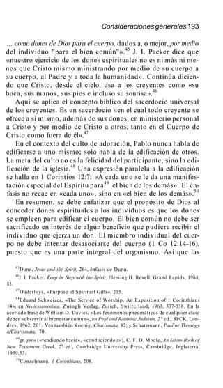 Consideraciones generales 193
... como dones de Dios para el cuerpo, dados a, o mejor, por medio
del individuo "para el bien común"».45
J. I. Packer dice que
«nuestro ejercicio de los dones espirituales no es ni más ni me-
nos que Cristo mismo ministrando por medio de su cuerpo a
su cuerpo, al Padre y a toda la humanidad». Continúa dicien-
do que Cristo, desde el cielo, usa a los creyentes como «su
boca, sus manos, sus pies e incluso su sonrisa».46
Aquí se aplica el concepto bíblico del sacerdocio universal
de los creyentes. Es un sacerdocio «en el cual todo creyente se
ofrece a sí mismo, además de sus dones, en ministerio personal
a Cristo y por medio de Cristo a otros, tanto en el Cuerpo de
Cristo como fuera de él».47
En el contexto del culto de adoración, Pablo nunca habla de
edificarse a uno mismo; solo habla de la edificación de otros.
La meta del culto no es la felicidad del participante, sino la edi-
ficación de la iglesia.48
Una expresión paralela a la edificación
se halla en 1 Corintios 12:7: «A cada uno se le da una manifes-
tación especial del Espíritu para49
el bien de los demás». El én-
fasis no recae en «cada uno», sino en «el bien de los demás».50
En resumen, se debe enfatizar que el propósito de Dios al
conceder dones espirituales a los individuos es que los dones
se empleen para edificar el cuerpo. El bien común no debe ser
sacrificado en interés de algún beneficio que pudiera recibir el
individuo que ejerza un don. El miembro individual del cuer-
po no debe intentar desasociarse del cuerpo (1 Co 12:14-16),
puesto que es una parte integral del organismo. Así que las
45
Dunn, Jesus and the Spirit, 264, énfasis de Dunn.
46
J. I. Packer, Keep in Step with the Spirit, Fleming H. Revell, Grand Rapids, 1984,
83.
47
Ouderluys, «Purpose of Spiritual Gifts», 215.
48
Eduard Schweizer, «The Service of Worship. An Exposition of 1 Corinthians
14», en Neotestamentica, Zwingli Verlag, Zurich, Switzerland, 1963, 337-338. En la
acertada frase de William D. Davies, «Los fenómenos pneumáticos de cualquier clase
deben subservir al bienestar común», en Paul and Rabbinic Judaism, 2" ed., SPCK, Lon-
dres, 1962, 201. Vea también Koenig, Charismata, 82; y Schatzmann, Pauline Tkeology
ofCharismata, 70.
49
gr. pros («tendiendo hacia», «conduciendo a»), C. F. D. Moule, An Idiom-Book of
New Testament Greek, 2a
ed., Cambridge University Press, Cambridge, Inglaterra,
1959,53.
50
Conzelmann, 1 Corinthians, 208.
 