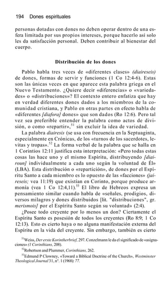 194 Dones espirituales
personas dotadas con dones no deben operar dentro de una es-
fera limitada por sus propios intereses, porque hacerlo así solo
les da satisfacción personal. Deben contribuir al bienestar del
cuerpo.
Distribución de los dones
Pablo habla tres veces de «diferentes clases» (diaireseis)
de dones, formas de servir y funciones (1 Co 12:4-6). Estas
son las únicas veces en que aparece esta palabra griega en el
Nuevo Testamento. ¿Quiere decir «diferencias» o «varieda-
des» o «distribuciones»? El contexto entero enfatiza que hay
en verdad diferentes dones dados a los miembros de la co-
munidad cristiana, y Pablo en otras partes en efecto habla de
«diferentes [diafora] dones» que son dados (Ro 12:6). Pero tal
vez sea preferible entender la palabra como actos de divi-
sión, o como «repartir»,51
sin excluir la idea de variedad.
La palabra diairesis (se usa con frecuencia en la Septuaginta,
especialmente en Crónicas, de los «turnos de los sacerdotes, le-
vitas y tropas».52
La forma verbal de la palabra que se halla en
1 Corintios 12:11 justifica esta interpretación: «Pero todas estas
cosas las hace uno y el mismo Espíritu, distribuyendo [diai-
roun] individualmente a cada uno según la voluntad de Él»
(LBA). Esta distribución o «repartición», de dones por el Espí-
ritu Santo a cada miembro es lo opuesto de las «facciones» (jai-
reseis; vea 11:19) que existían en Corinto, porque produce ar-
monía (vea 1 Co 12:4,11).53
El libro de Hebreos expresa un
pensamiento similar cuando habla de «señales, prodigios, di-
versos milagros y dones distribuidos [lit. "distribuciones", gr.
merismois] por el Espíritu Santo según su voluntad» (2:4).
¿Posee todo creyente por lo menos un don? Ciertamente el
Espíritu Santo es posesión de todos los creyentes (Ro 8:9; 1 Co
12:13). Esto es cierto haya o no alguna manifestación externa del
Espíritu en la vida del creyente. Sin embargo, también es cierto
51
Weiss, Der erste Korintherbrief, 297. Conzelmann le da el significado de «asigna-
ciones» (1 Corinthians, 208).
52
Robertson and Plummer, Corinthians, 262.
53
Edmund P Clowney, «Toward a Biblical Doctrine of the Church», Westminster
Theological Journal 31, n°. 1 (1968): 77.
 