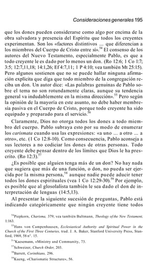 Consideraciones generales 195
que los dones pueden considerarse como algo por encima de la
obra salvadora y presencia del Espíritu que todos los creyentes
experimentan. Son los «factores distintivos ... que diferencian a
los miembros del Cuerpo de Cristo entre sí».54
El consenso de los
autores del Nuevo Testamento, especialmente Pablo, es que a
todo creyente le es dado por lo menos un don. (Ro 12:6; 1 Co 1:7;
3:5; 12:7,11,18; 14:1,26; Ef 4:7,11; 1 P 4:10; vea también Mt 25:15).
Pero algunos sostienen que no se puede hallar ninguna afirma-
ción explícita que diga que todo miembro de la congregación re-
ciba un don. Un autor dice: «Las palabras genuinas de Pablo so-
bre el tema no son rotundamente claras, aunque su tendencia
general va indudablemente en la misma dirección».55
Pero según
la opinión de la mayoría en este asunto, no debe haber membre-
sía pasiva en el Cuerpo de Cristo, porque todo creyente ha sido
equipado y preparado para el servicio.56
Claramente, Dios no otorga todos los dones a todo miem-
bro del cuerpo. Pablo subraya esto por su modo de enumerar
los carismata cuando usa las expresiones: «a uno ... a otro ... a
otro», etc. (1 Co 12:8-10). Como consecuencia, Pablo aconseja a
sus lectores a no codiciar los dones de otras personas. Todo
creyente debe pensar dentro de los límites que Dios le ha pres-
crito. (Ro 12:3).57
¿Es posible que alguien tenga más de un don? No hay nada
que sugiera que más de una función, o don, no pueda ser ejer-
cida por la misma persona,58
aunque nadie puede aducir tener
todos los dones espirituales (vea 1 Co 12:29-30).59
Por ejemplo,
es posible que al glosolalista también le sea dado el don de in-
terpretación de lenguas (14:5,13).
Al presentar la siguiente sucesión de preguntas, Pablo está
indicando categóricamente que ningún creyente tiene todos
54
Piepkorn, Charisma, 379; vea también Bultmann, Theology of the New Testament,
1:163.
55
Hans von Campenhausen, Ecclesiastical Authority and Spiritual Power ín the
Church of the First Three Centuries, trad. J. A. Baker, Stanford University Press, Stan-
ford, 1969, 58 n°. 15.
5<s
Kaesemann, «Ministry and Community, 73.
57
Schweizer, Church Order, 203.
58
Barrett, Corinthians, 296.
59
Kueng, «Charismatic Structure», 56.
 