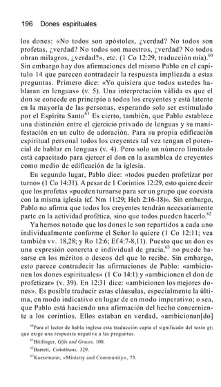 196 Dones espirituales
los dones: «No todos son apóstoles, ¿verdad? No todos son
profetas, ¿verdad? No todos son maestros, ¿verdad? No todos
obran milagros, ¿verdad?», etc. (1 Co 12:29, traducción mía).60
Sin embargo hay dos afirmaciones del mismo Pablo en el capí-
tulo 14 que parecen contradecir la respuesta implicada a estas
preguntas. Primero dice: «Yo quisiera que todos ustedes ha-
blaran en lenguas» (v. 5). Una interpretación válida es que el
don se concede en principio a todos los creyentes y está latente
en la mayoría de las personas, esperando solo ser estimulado
por el Espíritu Santo61
Es cierto, también, que Pablo establece
una distinción entre el ejercicio privado de lenguas y su mani-
festación en un culto de adoración. Para su propia edificación
espiritual personal todos los creyentes tal vez tengan el poten-
cial de hablar en lenguas (v. 4). Pero solo un número limitado
está capacitado para ejercer el don en la asamblea de creyentes
como medio de edificación de la iglesia.
En segundo lugar, Pablo dice: «todos pueden profetizar por
turno» (1 Co 14:31). A pesar de 1 Corintios 12:29, esto quiere decir
que los profetas «pueden turnarse para ser un grupo que coexista
con la misma iglesia (cf. Nm 11:29; Hch 2:16-18)». Sin embargo,
Pablo no afirma que todos los creyentes tendrán necesariamente
parte en la actividad profética, sino que todos pueden hacerlo.62
Ya hemos notado que los dones le son repartidos a cada uno
individualmente conforme el Señor lo quiere (1 Co 12:11; vea
también vv. 18,28; y Ro 12:6; Ef 4:7-8,11). Puesto que un don es
una expresión concreta e individual de gracia,63
no puede ba-
sarse en los méritos o deseos del que lo recibe. Sin embargo,
esto parece contradecir las afirmaciones de Pablo: «ambicio-
nen los dones espirituales» (1 Co 14:1) y «ambicionen el don de
profetizar» (v. 39). En 12:31 dice: «ambicionen los mejores do-
nes». Es posible traducir estas cláusulas, especialmente la últi-
ma, en modo indicativo en lugar de en modo imperativo; o sea,
que Pablo está haciendo una afirmación del hecho concernien-
te a los corintios. Ellos estaban en verdad, «ambicionan[do]
60
Para el lector de habla inglesa esta traducción capta el significado del texto gr;
que exige una respuesta negativa a las preguntas.
61
Bittlinger, Gifts and Graces, 100.
62
Barrett, Coñnthians, 329.
63
Kaesemann, «Ministry and Community», 73.
 