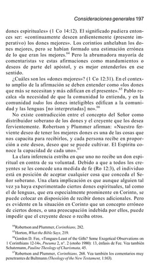 Consideraciones generales 197
dones espirituales» (1 Co 14:12). El significado pudiera enton-
ces ser: «continuamente deseen ardientemente (presente im-
perativo) los dones mejores». Los corintios anhelaban los do-
nes mejores, pero se habían formado una estimación errónea
de lo que eran los mejores.64
Pero la abrumadora mayoría de
comentaristas ve estas afirmaciones como mandamientos o
deseos de parte del apóstol, y es mejor entenderlos en ese
sentido.
¿Cuáles son los «dones mejores»? (1 Co 12:31). En el contex-
to amplio de la afirmación se deben entender como «los dones
que más se necesitan y más edifican en el presente».65
Pablo re-
calca «la necesidad de que la comunidad lo entienda, y en la
comunidad todos los dones inteligibles edifican a la comuni-
dad y las lenguas [no interpretadas] no».66
No existe contradicción entre el concepto del Señor como
distribuidor soberano de los dones y el creyente que los desea
fervientemente. Robertson y Plummer afirman: «Nuestro fer-
viente deseo de tener los mejores dones es una de las cosas que
nos capacita para recibirlos, y cada persona recibe en propor-
ción a este deseo, deseo que se puede cultivar. El Espíritu co-
noce la capacidad de cada uno».67
La clara inferencia estriba en que uno no recibe un don espi-
ritual en contra de su voluntad. Debido a que a todos los cre-
yentes se les concede una medida de fe (Ro 12:3), el individuo
está en posición de aceptar cualquier cosa que conceda el Se-
ñor soberano. Una clara implicación es que aunque alguien tal
vez ya haya experimentado ciertos dones espirituales, tal como
el de lenguas, que era especialmente prominente en Corinto, se
puede colocar en disposición de recibir dones adicionales. Pero
es evidente en la situación en Corinto que un concepto erróneo
de ciertos dones, o una preocupación indebida por ellos, puede
impedir que el creyente desee o reciba otros.
64
Robertson and Plummer, Corinthians, 282.
65
Horton, What the Bible Says, 219.
66
Gordon D. Fee, «Tongues-Least of the Gifts? Some Exegetical Observations on
1 Corinthians 12-14», Pneuma 2, n°. 2 (otoño 1980): 13, énfasis de Fee. Vea también
Schatzmann, Pauline Theology of Charismata, 45.
67
Robertson and Plummer, Corinthians, 268. Vea también los comentarios muy
penetrantes de Bultmann (Theology of the New Testament, 1:163).
 