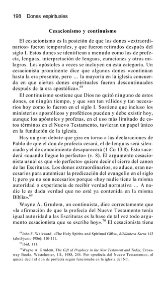 198 Dones espirituales
Cesacionismo y continuismo
El cesacionismo es la posición de que los dones «extraordi-
narios» fueron temporales, y que fueron retirados después del
siglo I. Estos dones se identifican a menudo como los de profe-
cía, lenguas, interpretación de lenguas, curaciones y otros mi-
lagros. Los apóstoles a veces se incluyen en esta categoría. Un
cesacionista prominente dice que algunos dones «continúan
hasta la era presente, pero ... la mayoría en la iglesia concuer-
da en que ciertos dones espirituales fueron descontinuados
después de la era apostólica».68
El continuismo sostiene que Dios no quitó ninguno de estos
dones, en ningún tiempo, y que son tan válidos y tan necesa-
rios hoy como lo fueron en el siglo I. Sostiene que incluso los
ministerios apostólicos y proféticos pueden y debe existir hoy,
aunque los apóstoles y profetas, en el uso más limitado de es-
tos términos en el Nuevo Testamento, tuvieran un papel único
en la fundación de la iglesia.
Hay un gran debate que gira en torno a las declaraciones de
Pablo de que el don de profecía cesará, el de lenguas será silen-
ciado y el de conocimiento desaparecerá (1 Co 13:8). Esto suce-
derá «cuando llegue lo perfecto» (v. 8). El argumento cesacio-
nista usual es que «lo perfecto» quiere decir el cierre del canon
de las Escrituras. Los dones extraordinarios, se aduce, eran ne-
cesarios para autenticar la predicación del evangelio en el siglo
I; pero ya no son necesarios porque «hoy nadie tiene la misma
autoridad o experiencia de recibir verdad normativa ... A na-
die le es dada verdad que no esté ya contenida en la misma
Biblia».69
Wayne A. Grudem, un continuista, dice correctamente que
«la afirmación de que la profecía del Nuevo Testamento tenía
igual autoridad a las Escrituras es la base de tal vez todo argu-
mento cesacionista que se escribe hoy».70
El cesacionista tiene
68
John F. Walvoord, «The Holy Spiritu and Spiritual Gifts», Bíblíotheca Sacra 143
(abril-junio 1986): 110-111.
69
Ibidv 111.
70
Wayne A. Grudem, The Gift of Prophecy in the New Testament and Today, Cross-
way Books, Westchester, 111., 1988, 244. Por «profecía del Nuevo Testamento», el
quiere decir el don de profecía según funcionaba en la iglesia del NT.
 