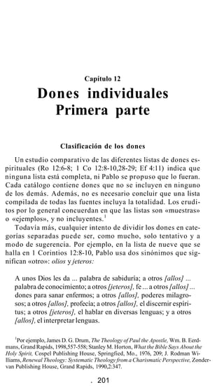 Capítulo 12
Dones individuales
Primera parte
Clasificación de los dones
Un estudio comparativo de las diferentes listas de dones es-
pirituales (Ro 12:6-8; 1 Co 12:8-10,28-29; Ef 4:11) indica que
ninguna lista está completa, ni Pablo se propuso que lo fueran.
Cada catálogo contiene dones que no se incluyen en ninguno
de los demás. Además, no es necesario concluir que una lista
compilada de todas las fuentes incluya la totalidad. Los erudi-
tos por lo general concuerdan en que las listas son «muestras»
o «ejemplos», y no incluyentes.1
Todavía más, cualquier intento de dividir los dones en cate-
gorías separadas puede ser, como mucho, solo tentativo y a
modo de sugerencia. Por ejemplo, en la lista de nueve que se
halla en 1 Corintios 12:8-10, Pablo usa dos sinónimos que sig-
nifican «otro»: olios y jeteros:
A unos Dios les da ... palabra de sabiduría; a otros [allos] ...
palabra de conocimiento; a otros [jeteros], fe ... a otros [allos] ...
dones para sanar enfermos; a otros [allos], poderes milagro-
sos; a otros [allos], profecía; a otros [allos], el discernir espíri-
tus; a otros [jeteros], el hablar en diversas lenguas; y a otros
[allos], el interpretar lenguas.
1
Por ejemplo, James D. G. Drum, The Theology of Paul the Apostle, Wm. B. Eerd-
mans, Grand Rapids, 1998,557-558; Stanley M. Horton, What the Bible Says About the
Holy Spirit, Cospel Publishing House, Springfied, Mo., 1976, 209; J. Rodman Wi-
lliams, Renewal Theology: Systematic Theology from a Charismatíc Perspective, Zonder-
van Publishing House, Grand Rapids, 1990,2:347.
. 201
 