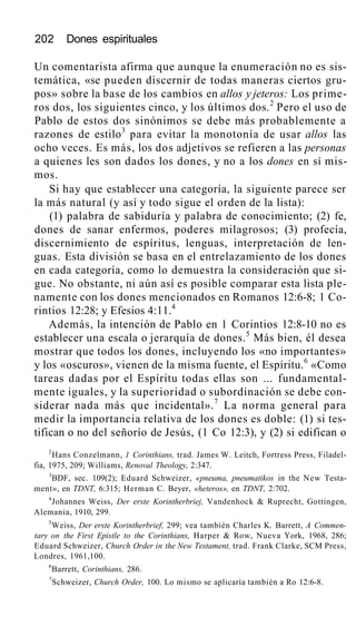 202 Dones espirituales
Un comentarista afirma que aunque la enumeración no es sis-
temática, «se pueden discernir de todas maneras ciertos gru-
pos» sobre la base de los cambios en allos y jeteros: Los prime-
ros dos, los siguientes cinco, y los últimos dos.2
Pero el uso de
Pablo de estos dos sinónimos se debe más probablemente a
razones de estilo3
para evitar la monotonía de usar allos las
ocho veces. Es más, los dos adjetivos se refieren a las personas
a quienes les son dados los dones, y no a los dones en sí mis-
mos.
Si hay que establecer una categoría, la siguiente parece ser
la más natural (y así y todo sigue el orden de la lista):
(1) palabra de sabiduría y palabra de conocimiento; (2) fe,
dones de sanar enfermos, poderes milagrosos; (3) profecía,
discernimiento de espíritus, lenguas, interpretación de len-
guas. Esta división se basa en el entrelazamiento de los dones
en cada categoría, como lo demuestra la consideración que si-
gue. No obstante, ni aún así es posible comparar esta lista ple-
namente con los dones mencionados en Romanos 12:6-8; 1 Co-
rintios 12:28; y Efesios 4:11.4
Además, la intención de Pablo en 1 Corintios 12:8-10 no es
establecer una escala o jerarquía de dones.5
Más bien, él desea
mostrar que todos los dones, incluyendo los «no importantes»
y los «oscuros», vienen de la misma fuente, el Espíritu.6
«Como
tareas dadas por el Espíritu todas ellas son ... fundamental-
mente iguales, y la superioridad o subordinación se debe con-
siderar nada más que incidental».7
La norma general para
medir la importancia relativa de los dones es doble: (1) si tes-
tifican o no del señorío de Jesús, (1 Co 12:3), y (2) si edifican o
2
Hans Conzelmann, 1 Corinthians, trad. James W. Leitch, Fortress Press, Filadel-
fia, 1975, 209; Williams, Renoval Theology, 2:347.
3
BDF, sec. 109(2); Eduard Schweizer, «pneuma, pneumatikos in the New Testa-
ment», en TDNT, 6:315; Herman C. Beyer, «heteros», en TDNT, 2:702.
4
Johannes Weiss, Der erste Korintherbriej, Vandenhock & Ruprecht, Gottingen,
Alemania, 1910, 299.
5
Weiss, Der erste Korintherbrief, 299; vea también Charles K. Barrett, A Commen-
tary on the First Epistle to the Corinthians, Harper & Row, Nueva York, 1968, 286;
Eduard Schweizer, Church Order in the New Testament, trad. Frank Clarke, SCM Press,
Londres, 1961,100.
6
Barrett, Corinthians, 286.
7
Schweizer, Church Order, 100. Lo mismo se aplicaría también a Ro 12:6-8.
 