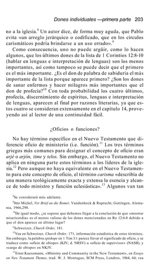 Dones individuales —primera parte 203
no a la iglesia.8
Un autor dice, de forma muy aguda, que Pablo
evita «un arreglo jerárquico o codificado, que en los círculos
carismáticos podría brindarse a un uso errado».9
Como consecuencia, uno no puede argüir, como lo hacen
algunos, que los últimos dones de la lista de 1 Corintios 12:8-10
(hablar en lenguas e interpretación de lenguas) son los menos
importantes, así como tampoco se puede decir que el primero
es el más importante. ¿Es el don de palabra de sabiduría el más
importante de la lista porque aparece primero? ¿Son los dones
de sanar enfermos y hacer milagros más importantes que el
don de profecía?10
Con toda probabilidad los cuatro últimos,
profecía, discernimiento de espíritus, lenguas e interpretación
de lenguas, aparecen al final por razones literarias, ya que es-
tos cuatro se consideran extensamente en el capítulo 14, prove-
yendo así al lector de una continuidad fácil.
¿Oficios o funciones?
No hay término específico en el Nuevo Testamento que di-
ferencie oficio de ministerio (i.e. función).11
Los tres términos
griegos más comunes para designar el concepto de oficio eran
arjé o arjón, time y telos. Sin embargo, el Nuevo Testamento no
aplica en ninguna parte estos términos a los líderes de la igle-
sia.12
Pero aunque no haya equivalente en el Nuevo Testamen-
to para este concepto de oficio, el término carisma «describía de
una manera teológicamente exacta y extensa la esencia y alcan-
ce de todo ministro y función eclesiástica».13
Algunos van tan
8
Se considerará más adelante.
9
0tto Michel, Ver Brief an die Romer, Vandenhock & Ruprecht, Gottingen, Alema-
nia, 1966,298.
10
De igual modo, ¿se supone que debemos llegar a la conclusión de que «mostrar
misericordia» es el menos valioso de los dones mencionados en Ro 12:6-8 debido a
que el don aparece en último lugar?
n
Schweizer, Church Order, 181.
12
Vea en Schweizer, Church Order, 171, información estadística de estos términos.
Sin embargo, la palabra episkope en 1 Tim 3:1 parece llevar el significado de oficio, y se
traduce como «oficio de obispo» (KJV; d. NRSV) u «oficio de supervisor» (NASB), y
«cargo de obispo» en NKJV.
13
Ernst Kaesemann, «Ministry and Community in the New Testament», en Essays
on New Testament Themes, trad. W. J. Montague, SCM Press, Londres, 1964, 64; vea
 