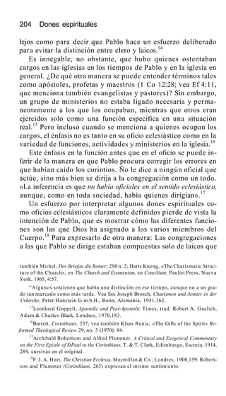 204 Dones espirituales
lejos como para decir que Pablo hace un esfuerzo deliberado
para evitar la distinción entre clero y laicos.14
Es innegable, no obstante, que hubo quienes ostentaban
cargos en las iglesias en los tiempos de Pablo y en la iglesia en
general. ¿De qué otra manera se puede entender términos tales
como apóstoles, profetas y maestros (1 Co 12:28; vea Ef 4:11,
que menciona también evangelistas y pastores)? Sin embargo,
un grupo de ministerios no estaba ligado necesaria y perma-
nentemente a los que los ocupaban, mientras que otros eran
ejercidos solo como una función específica en una situación
real.15
Pero incluso cuando se menciona a quienes ocupan los
cargos, el énfasis no es tanto en su oficio eclesiástico como en la
variedad de funciones, actividades y ministerios en la iglesia.16
Este énfasis en la función antes que en el oficio se puede in-
ferir de la manera en que Pablo procura corregir los errores en
que habían caído los corintios. Ño le dice a ningún oficial que
actúe, sino más bien se dirija a la congregación como un todo.
«La inferencia es que no había oficiales en el sentido eclesiástico,
aunque, como en toda sociedad, había quienes dirigían».17
Un esfuerzo por interpretar algunos dones espirituales co-
mo oficios eclesiásticos claramente definidos pierde de vista la
intención de Pablo, que es mostrar cómo las diferentes funcio-
nes son las que Dios ha asignado a los varios miembros del
Cuerpo.18
Para expresarlo de otra manera: Las congregaciones
a las que Pablo se dirige estaban compuestas solo de laicos que
también Michel, Der Briefan die Romer; 298 n. 2; Harts Kueng, «The Charismatic Struc-
ture of the Church», en The Church and Ecumenism, en Concilium, Paulist Press, Nueva
York, 1965, 4:57.
"Algunos sostienen que había una distinción en ese tiempo, aunque no a un gra-
do tan marcado como más tarde. Vea See Joseph Brosch, Charismen und Aemter in der
Urkirche, Peter Hanstein G.m.b.H., Bonn, Alemania, 1951,162.
15
Leonhard Goppelt, Apostolic and Post-Apostolic Times, trad. Robert A. Guelich,
Adam & Charles Black, Londres, 1970,183.
16
Barrett, Corinthians, 237; vea también Klaas Runia, «The Gifts of the Spirit» Re-
formed Theological Review 29, no. 3 (1970): 84.
17
Archibald Robertson and Alfred Plummer, A Critical and Exegetical Commentary
on the First Epistle of StPaul to the Corinthians, T. & T. Clark, Edimburgo, Escocia, 1914,
284, cursivas en el original.
18
F. J. A. Hort, The Christian Ecclesia, Macmillan & Co., Londres, 1900,159. Robert-
son and Plummer (Corinthians, 263) expresan el mismo sentimiento.
 