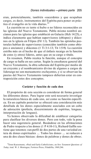 Dones individuales —primero parte 205
eran, potencialmente, también «sacerdotes y que ocupaban
cargos, es decir, instrumentos del Espíritu para poner en prác-
tica el evangelio en la vida diaria».19
La cuestión no es tanto si hubo o no líderes reconocidos en
las iglesias del Nuevo Testamento. Pablo mismo nombró an-
cianos para las iglesias que estableció en Galacia (Hch 14:23), e
indica claramente que habían supervisores (obispos) y diáco-
nos en la iglesia en Filipos (Fil 1:1). También las epístolas pas-
torales hablan de supervisores (conocidos también como obis-
pos o ancianos) y diáconos (1 Ti 3:1-13; Tit 1:5-9). La cuestión
estriba más en el hecho de que el énfasis recaiga en la función
de estos (y otros) líderes, antes que en su cargo o título.
En resumen, Pablo recalca la función, aunque el concepto
de cargo se halla en sus cartas. Según la enseñanza general del
Nuevo Testamento, la obra soberana del Espíritu por medio de
un creyente y el nombramiento divino de algunos a cargos de
liderazgo no son mutuamente excluyentes, y si se observan las
pautas del Nuevo Testamento tampoco deberían estar en con-
traposición estos dos conceptos.
Carácter y función de cada don
El propósito de esta sección es considerar de forma general
los diferentes dones. Para lograr esto será necesario investigar
la naturaleza básica de cada uno, así como su función específi-
ca. En un capítulo posterior se ofrecerá una consideración más
detallada de los dones especialmente asociados con un culto
de adoración (profecía, discernimiento de espíritus, lenguas,
interpretación de lenguas).
Ya hemos observado la dificultad de establecer categorías
para clasificar los diversos dones. Pero con todo, vale la pena
hacer una sugerencia general. Basándose en las afirmaciones
de Pedro respecto a los dones (1 P 4:10-11), Richard Gaffin sos-
tiene que tenemos «un perfil de dos partes de una variedad en-
tera de dones espirituales ... Todos los dones ... se reducen a
una de dos clases básicas: dones de palabras y dones de obra».
19
Ernst Kaesemann, «Paul and Early Catholicism», en New Testament Questions of
Today, trad. W. J. Montague, Fortress Press, Filadelfia, 1969,246.
 