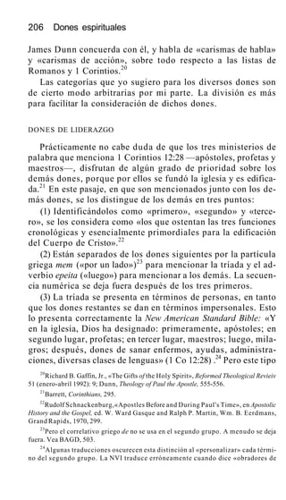 206 Dones espirituales
James Dunn concuerda con él, y habla de «carismas de habla»
y «carismas de acción», sobre todo respecto a las listas de
Romanos y 1 Corintios.20
Las categorías que yo sugiero para los diversos dones son
de cierto modo arbitrarias por mi parte. La división es más
para facilitar la consideración de dichos dones.
DONES DE LIDERAZGO
Prácticamente no cabe duda de que los tres ministerios de
palabra que menciona 1 Corintios 12:28 —apóstoles, profetas y
maestros—, disfrutan de algún grado de prioridad sobre los
demás dones, porque por ellos se fundó la iglesia y es edifica-
da.21
En este pasaje, en que son mencionados junto con los de-
más dones, se los distingue de los demás en tres puntos:
(1) Identificándolos como «primero», «segundo» y «terce-
ro», se los considera como «los que ostentan las tres funciones
cronológicas y esencialmente primordiales para la edificación
del Cuerpo de Cristo».22
(2) Están separados de los dones siguientes por la partícula
griega mem («por un lado»)23
para mencionar la tríada y el ad-
verbio epeita («luego») para mencionar a los demás. La secuen-
cia numérica se deja fuera después de los tres primeros.
(3) La tríada se presenta en términos de personas, en tanto
que los dones restantes se dan en términos impersonales. Esto
lo presenta correctamente la New American Standard Bible: «Y
en la iglesia, Dios ha designado: primeramente, apóstoles; en
segundo lugar, profetas; en tercer lugar, maestros; luego, mila-
gros; después, dones de sanar enfermos, ayudas, administra-
ciones, diversas clases de lenguas» (1 Co 12:28) .24
Pero este tipo
20
Richard B. Gaffin, Jr., «The Gifts of the Holy Spirit», Reformed Theological Revieiv
51 (enero-abril 1992): 9; Dunn, Theology of Paul the Apostle, 555-556.
21
Barrett, Corinthians, 295.
22
Rudolf Schnackenburg,«Apostles Before and During Paul's Time», en Apostolic
History and the Gospel, ed. W. Ward Gasque and Ralph P. Martin, Wm. B. Eerdmans,
Grand Rapids, 1970, 299.
23
Pero el correlativo griego de no se usa en el segundo grupo. A menudo se deja
fuera. Vea BAGD, 503.
24
Algunas traducciones oscurecen esta distinción al «personalizar» cada térmi-
no del segundo grupo. La NVI traduce erróneamente cuando dice «obradores de
 