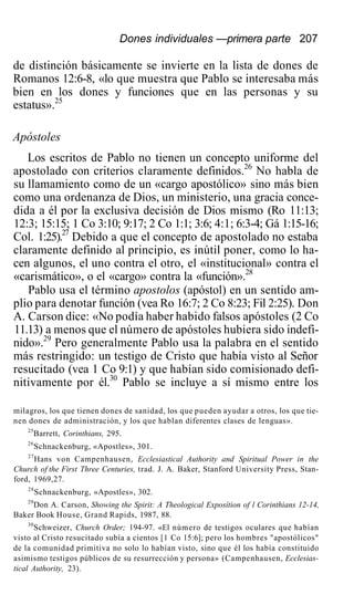 Dones individuales —primera parte 207
de distinción básicamente se invierte en la lista de dones de
Romanos 12:6-8, «lo que muestra que Pablo se interesaba más
bien en los dones y funciones que en las personas y su
estatus».25
Apóstoles
Los escritos de Pablo no tienen un concepto uniforme del
apostolado con criterios claramente definidos.26
No habla de
su llamamiento como de un «cargo apostólico» sino más bien
como una ordenanza de Dios, un ministerio, una gracia conce-
dida a él por la exclusiva decisión de Dios mismo (Ro 11:13;
12:3; 15:15; 1 Co 3:10; 9:17; 2 Co 1:1; 3:6; 4:1; 6:3-4; Gá 1:15-16;
Col. 1:25).27
Debido a que el concepto de apostolado no estaba
claramente definido al principio, es inútil poner, como lo ha-
cen algunos, el uno contra el otro, el «institucional» contra el
«carismático», o el «cargo» contra la «función».28
Pablo usa el término apostolos (apóstol) en un sentido am-
plio para denotar función (vea Ro 16:7; 2 Co 8:23; Fil 2:25). Don
A. Carson dice: «No podía haber habido falsos apóstoles (2 Co
11.13) a menos que el número de apóstoles hubiera sido indefi-
nido».29
Pero generalmente Pablo usa la palabra en el sentido
más restringido: un testigo de Cristo que había visto al Señor
resucitado (vea 1 Co 9:1) y que habían sido comisionado defi-
nitivamente por él.30
Pablo se incluye a sí mismo entre los
milagros, los que tienen dones de sanidad, los que pueden ayudar a otros, los que tie-
nen dones de administración, y los que hablan diferentes clases de lenguas».
25
Barrett, Corinthians, 295.
26
Schnackenburg, «Apostles», 301.
27
Hans von Campenhausen, Ecclesiastical Authority and Spiritual Power in the
Church of the First Three Centuries, trad. J. A. Baker, Stanford University Press, Stan-
ford, 1969,27.
28
Schnackenburg, «Apostles», 302.
29
Don A. Carson, Showing the Spirit: A Theological Exposítion of l Corinthians 12-14,
Baker Book House, Grand Rapids, 1987, 88.
30
Schweizer, Church Order; 194-97. «El número de testigos oculares que habían
visto al Cristo resucitado subía a cientos [1 Co 15:6]; pero los hombres "apostólicos"
de la comunidad primitiva no solo lo habían visto, sino que él los había constituido
asimismo testigos públicos de su resurrección y persona» (Campenhausen, Ecclesias-
tical Authority, 23).
 