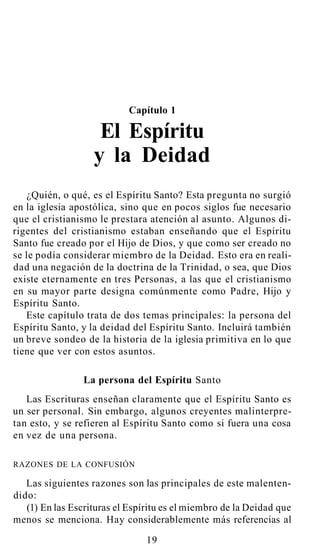 Capítulo 1
El Espíritu
y la Deidad
¿Quién, o qué, es el Espíritu Santo? Esta pregunta no surgió
en la iglesia apostólica, sino que en pocos siglos fue necesario
que el cristianismo le prestara atención al asunto. Algunos di-
rigentes del cristianismo estaban enseñando que el Espíritu
Santo fue creado por el Hijo de Dios, y que como ser creado no
se le podía considerar miembro de la Deidad. Esto era en reali-
dad una negación de la doctrina de la Trinidad, o sea, que Dios
existe eternamente en tres Personas, a las que el cristianismo
en su mayor parte designa comúnmente como Padre, Hijo y
Espíritu Santo.
Este capítulo trata de dos temas principales: la persona del
Espíritu Santo, y la deidad del Espíritu Santo. Incluirá también
un breve sondeo de la historia de la iglesia primitiva en lo que
tiene que ver con estos asuntos.
La persona del Espíritu Santo
Las Escrituras enseñan claramente que el Espíritu Santo es
un ser personal. Sin embargo, algunos creyentes malinterpre-
tan esto, y se refieren al Espíritu Santo como si fuera una cosa
en vez de una persona.
RAZONES DE LA CONFUSIÓN
Las siguientes razones son las principales de este malenten-
dido:
(1) En las Escrituras el Espíritu es el miembro de la Deidad que
menos se menciona. Hay considerablemente más referencias al
19
 