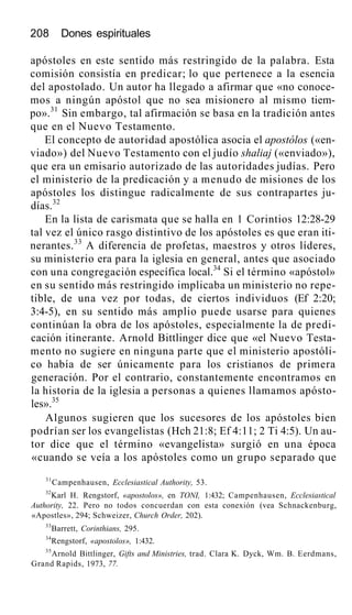 208 Dones espirituales
apóstoles en este sentido más restringido de la palabra. Esta
comisión consistía en predicar; lo que pertenece a la esencia
del apostolado. Un autor ha llegado a afirmar que «no conoce-
mos a ningún apóstol que no sea misionero al mismo tiem-
po».31
Sin embargo, tal afirmación se basa en la tradición antes
que en el Nuevo Testamento.
El concepto de autoridad apostólica asocia el apostólos («en-
viado») del Nuevo Testamento con el judío shaliaj («enviado»),
que era un emisario autorizado de las autoridades judías. Pero
el ministerio de la predicación y a menudo de misiones de los
apóstoles los distingue radicalmente de sus contrapartes ju-
días.32
En la lista de carismata que se halla en 1 Corintios 12:28-29
tal vez el único rasgo distintivo de los apóstoles es que eran iti-
nerantes.33
A diferencia de profetas, maestros y otros líderes,
su ministerio era para la iglesia en general, antes que asociado
con una congregación específica local.34
Si el término «apóstol»
en su sentido más restringido implicaba un ministerio no repe-
tible, de una vez por todas, de ciertos individuos (Ef 2:20;
3:4-5), en su sentido más amplio puede usarse para quienes
continúan la obra de los apóstoles, especialmente la de predi-
cación itinerante. Arnold Bittlinger dice que «el Nuevo Testa-
mento no sugiere en ninguna parte que el ministerio apostóli-
co había de ser únicamente para los cristianos de primera
generación. Por el contrario, constantemente encontramos en
la historia de la iglesia a personas a quienes llamamos apósto-
les».35
Algunos sugieren que los sucesores de los apóstoles bien
podrían ser los evangelistas (Hch 21:8; Ef 4:11; 2 Ti 4:5). Un au-
tor dice que el término «evangelista» surgió en una época
«cuando se veía a los apóstoles como un grupo separado que
31
Campenhausen, Ecclesiastical Authority, 53.
32
Karl H. Rengstorf, «apostolos», en TONI, 1:432; Campenhausen, Ecclesiastical
Authority, 22. Pero no todos concuerdan con esta conexión (vea Schnackenburg,
«Apostles», 294; Schweizer, Church Order, 202).
33
Barrett, Corinthians, 295.
34
Rengstorf, «apostolos», 1:432.
35
Arnold Bittlinger, Gifts and Ministries, trad. Clara K. Dyck, Wm. B. Eerdmans,
Grand Rapids, 1973, 77.
 