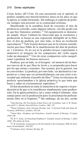 210 Dones espirituales
Cristo Jesús» (Ef 3:5-6). En esta asociación con el apóstol, el
profeta cumplía una función histórica única en los años en que
la iglesia se estaba formando. Sin embargo el espíritu de profe-
cía siempre está presente en la comunidad cristiana.
Manifestado en la asamblea local de creyentes el don de
profecía no coincide, como algunos aducen, «en alto grado con
lo que hoy llamamos sermón».39
Tal equiparación es demasia-
do simple. Oscar Cullman ha observado que la enseñanza y
predicación se basan en una exposición inteligible de la Pala-
bra; el don de profecía, por otro lado, se basa en revelación
(apocalupsis).40
Vale la pena destacar que en la extensa conside-
ración que hace Pablo de la manifestación del don de profecía
en 1 Corintios 14, no usa ni la palabra kerusso («proclamar o
anunciar») ni ninguno de los compuestos del verbo angelo
(«dar un mensaje»).41
Uno de estos compuestos sería euangeli-
zomai («predicar las buenas nuevas»).
Predicar, por un lado, es el kerugma: «el anuncio de las bue-
nas nuevas de lo que Dios ha hecho y se preparaba para hacer
por los que oirían y creerían». Sus oyentes, por lo general, son
no convertidos. La profecía, por otro lado, «es declarativa e im-
perativa» y tiene que ver primordialmente con una crisis o ne-
cesidad que enfrenta el pueblo de Dios.42
Estas revelaciones de
profecía «proclamaban a la iglesia primitiva lo que tenía que
hacer y saber en circunstancias especiales».43
El don de profecía no tenía la intención ni de superar a la pre-
dicación ni de que se la considerase simplemente como predica-
ción. En la iglesia primitiva, tal y como señala Cullmann, «hay
campo junto con la predicación para la proclamación perfecta-
mente libre en el Espíritu».44
Sin embargo, de las dos, recibe
39
Jean Herring, The First Epistle of Saint Paul to the Corinthinas, trad. A. W: Heath-
cote and P. J. Allcock, Epworth Press, Londres, 1962, 127.
40
Oscar Cullmann, Early Christian Worship, trad. A Steward Todd and James B.
Torrance, SCM Press, Londres, 1953,20.
41
Emest Best, «Prophets and Preachers», Scottish Journal of Theology 12 (junio
1959): 150.
42
R. B. Y. Scott, «Is Preaching Prophecy?» Canadían Journal of Theology 1 (abril
1955): 150, énfasis de Scott.
43
F. W. Grosheide, Commentary on the First Epistle to the Corinthians, WID. B. Eerd-
mans, Grand Rapids, 1953,287.
44
Cullmann, Early Christian Worship, 20.
 