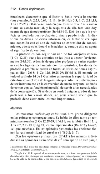 212 Dones espirituales
establecen claramente que el Espíritu Santo revela lo secreto
(por ejemplo, Jn 2:25; 6:64; 13:11; 16:19; Hch 5:3; 1 Co 2:11,15;
1 Jn 2:20-21). Obsérvese también que Jesús le reveló a la sama-
ritana su estado marital, y la respuesta de ella fue: «me doy
cuenta de que tú eres profeta» (Jn 4:18-19). Debido a que la pro-
fecía es mediada por revelación divina y puede incluir la dis-
tribución divina de cierta información, es tentador ver aquí
una conexión con el don de palabra (o expresión) de conoci-
miento, que se considerará más adelante, aunque esto no agota
el significado de ese don.
La profecía es con seguridad uno de los «mejores dones»
(1 Co 12:31) que a los corintios se les insta a desear ferviente-
mente (14:1,39). Además de que a los profetas en varias ocasio-
nes se les liga estrechamente con los apóstoles, los dones de
profecía o profeta se hallan en todas las listas de dones espiri-
tuales (Ro 12:6-8; 1 Co 12:8-10,28-29; Ef 4:11). El empuje de
todo el capítulo 14 de 1 Corintios es mostrar la superioridad de
este don sobre el don de lenguas interpretado. La profecía pue-
de ser instrumento en la conversión de un no creyente, además
de contar con su función primordial de servir a las necesidades
de la congregación. Si se debe en verdad asignar grados de im-
portancia a los varios dones, no sería errado decir que la
profecía debe estar entre los más importantes.
Maestros
Los maestros (didaskaloi) constituían otro grupo dirigente
en las primeras congregaciones. Se habla de ellos tanto en tér-
minos personales (1 Co 12:28-29; Ef 4:11; vea también Hch 13:1;
1 Ti 2:7; 2 Ti 1:11; Stg 3:1) como impersonales (Ro 12:7 y Gá 6:6,
«el que enseña»). En las epístolas pastorales los ancianos tie-
nen la responsabilidad de enseñar (1 Ti 3:2; 5:17).
¿Son los «pastores y maestros» (Ef 4:11) los mismos indivi-
duos? Las opiniones están divididas.50
Pero aparte de este pasaje
, Corinthians, 152. Entre los opositores tenemos a Johannes Weiss, Der erste Korinther-
brief, 333; y Barrett, Corinthians, 326.
50
Según Karl H. Rengstorf, el artículo común tous en la frase tous poimenas kai di-
daskalous deja bien claro que son lo mismo, «porque el poimen [pastor] es el responsa-
ble de la vida de la comunidad, y por consiguiente didaskein [enseñar] en el sentido
 
