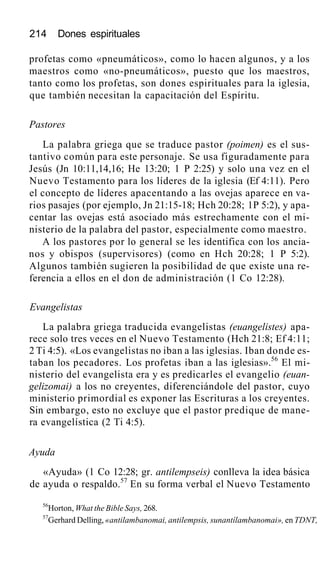 214 Dones espirituales
profetas como «pneumáticos», como lo hacen algunos, y a los
maestros como «no-pneumáticos», puesto que los maestros,
tanto como los profetas, son dones espirituales para la iglesia,
que también necesitan la capacitación del Espíritu.
Pastores
La palabra griega que se traduce pastor (poimen) es el sus-
tantivo común para este personaje. Se usa figuradamente para
Jesús (Jn 10:11,14,16; He 13:20; 1 P 2:25) y solo una vez en el
Nuevo Testamento para los líderes de la iglesia (Ef 4:11). Pero
el concepto de líderes apacentando a las ovejas aparece en va-
rios pasajes (por ejemplo, Jn 21:15-18; Hch 20:28; 1P 5:2), y apa-
centar las ovejas está asociado más estrechamente con el mi-
nisterio de la palabra del pastor, especialmente como maestro.
A los pastores por lo general se les identifica con los ancia-
nos y obispos (supervisores) (como en Hch 20:28; 1 P 5:2).
Algunos también sugieren la posibilidad de que existe una re-
ferencia a ellos en el don de administración (1 Co 12:28).
Evangelistas
La palabra griega traducida evangelistas (euangelistes) apa-
rece solo tres veces en el Nuevo Testamento (Hch 21:8; Ef 4:11;
2 Ti 4:5). «Los evangelistas no iban a las iglesias. Iban donde es-
taban los pecadores. Los profetas iban a las iglesias».56
El mi-
nisterio del evangelista era y es predicarles el evangelio (euan-
gelizomai) a los no creyentes, diferenciándole del pastor, cuyo
ministerio primordial es exponer las Escrituras a los creyentes.
Sin embargo, esto no excluye que el pastor predique de mane-
ra evangelística (2 Ti 4:5).
Ayuda
«Ayuda» (1 Co 12:28; gr. antilempseis) conlleva la idea básica
de ayuda o respaldo.57
En su forma verbal el Nuevo Testamento
56
Horton, What the Bible Says, 268.
57
Gerhard Delling, «antilambanomai, antilempsis, sunantílambanomai», en TDNT,
 