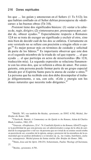 216 Dones espirituales
los que ... los guían y amonestan en el Señor» (1 Ts 5:12); los
que habían confiado en el Señor debían preocuparse de «dedi-
carse» a las buenas obras (Tit 3:8).
Proistemi tiene dos significados básicos: (1) «estar a la cabe-
za de, regir, dirigir»; (2) «interesarse por, preocuparse por, cui-
dar de, ofrecer ayuda».53
Especialmente respecto a Romanos
12:8 no se trata de escoger un significado y excluir el otro, sino
más bien de decidir cuál de los dos se enfatiza. Ciertamente en
este versículo no se refiere con precisión a ningún oficio o car-
go.64
Es mejor pensar más en términos de cuidado y solicitud
de parte de los líderes.65
Es importante observar que este don
es el segundo miembro de la triada de «el que reparte ... el que
ayuda ... el que participa en actos de misericordia» (Ro 12:8,
traducción mía). La segunda expresión se relaciona llanamen-
te con las otras dos, que se refieren a obras de amor. Por consi-
guiente, esta persona puede formar parte de un grupo especial
dotado por el Espíritu Santo para la atarea de cuidar a otros.66
La persona que ha recibido este don debe desempeñar el traba-
jo diligentemente, o sea, con celo. «Celo y energía son los
dones naturales que necesita todo dirigente».67
63
BAGD, 707; vea también Bo Reicke, «proistemi», en TDNT, 6:702; Michel, Der
Briefan die Romer, 300.
64
Charles K. Barrett, A Commentary on the Epistle to the Romans, Adam & Charles
Black, Londres, 1962, 239.
65
Greeven. «Propheten», 32 n°. 74. Cranfield (Epistle to the Romans, 626-627) sugie-
re la posibilidad de que esta persona sea «el administrador a cargo de la obra de cari-
dad de la congregación» o tal vez «la persona que en virtud de su estatus social estaba
en posición de ser, a nombre de la iglesia, amigo y protector de los miembros de la co-
munidad que no podían defenderse a sí mismos (p. ej., las viudas, huérfanos, escla-
vos, extranjeros)». Michel piensa de forma similar (Der Briefan die Romer, 300).
66
Dunn, Jesus and the Spirit, 250-251; Schatzmann, Pauline Theology of Charismata,
27.
67
Reicke, «proistemi», 6:701.
 