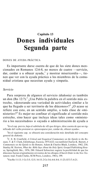 Capítulo 13
Dones individuales
Segunda parte
DONES DE AYUDA PRÁCTICA
Es importante darse cuenta de que de los siete dones men-
cionados en Romanos 12:6-8, no menos de cuatro —servicio,
dar, cuidar a u ofrecer ayuda,1
y mostrar misericordia—, tie-
nen que ver con la ayuda práctica a los miembros de la comu-
nidad cristiana que necesitan ayuda y simpatía.
Servicio
Para sorpresa de algunos el servicio (diakonía) es también
un don (Ro 12:7).2
¿Usa Pablo la palabra en el sentido más es-
trecho, «denotando una variedad de actividades similar a lo
que ha llegado a ser territorio de los diáconos»?3
¿O acaso se
refiere con esto, en un sentido amplio, a toda clase de «mi-
nisterio»?4
Es mejor no confinar el significado al sentido más
estrecho, sino hacer que incluya ideas tales como «ministe-
rio a los necesitados» o «ayuda o administración de ayuda a
1
En el cap. previo, bajo el subtítulo de «El que dirige», dése cuenta de que un sig-
nificado del verbo proistemi es «preocuparse por, cuidar de, ofrecer ayuda».
2
En el siguiente cap. se ofrecerá una consideración más detallada del concepto
general de diakonía.
3
C. E. B. Cranfield, A Critical and Exegetical Commentary on the Epistle to the Ro-
mans, T. & T. Clark, Edimburgo, Escocia, 1975,622; vea también Charles K. Barrett, A
Commentary on the Epistle to the Romans, Adam & Charles Black, Londres, 1962, 238;
Stanley M. Horton, What the. Bible Says About the Holy Spirit, Gospel Publishing Hou-
se, Springfield, Mo., 1976, 280. Eduard Schweizer sugiere la posibilidad de que los
diáconos fueran originalmente sirvientes de los obispos (Church Order in the New Tes-
tament, trad. Frank Clarke, SCM Press, Londres, 1961), 199.
4
Vea Ro 11:13; 1 Co 3:5; 12:5; 16:15; 2 Co 3:6; 6:4; 8:4; 11:23; Ef 3:7; 6:21.
217
 