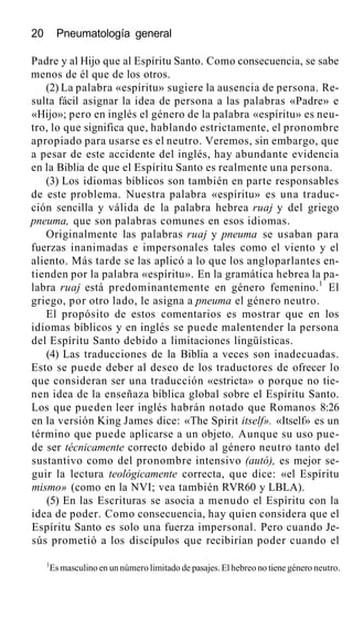 20 Pneumatología general
Padre y al Hijo que al Espíritu Santo. Como consecuencia, se sabe
menos de él que de los otros.
(2) La palabra «espíritu» sugiere la ausencia de persona. Re-
sulta fácil asignar la idea de persona a las palabras «Padre» e
«Hijo»; pero en inglés el género de la palabra «espíritu» es neu-
tro, lo que significa que, hablando estrictamente, el pronombre
apropiado para usarse es el neutro. Veremos, sin embargo, que
a pesar de este accidente del inglés, hay abundante evidencia
en la Biblia de que el Espíritu Santo es realmente una persona.
(3) Los idiomas bíblicos son también en parte responsables
de este problema. Nuestra palabra «espíritu» es una traduc-
ción sencilla y válida de la palabra hebrea ruaj y del griego
pneuma, que son palabras comunes en esos idiomas.
Originalmente las palabras ruaj y pneuma se usaban para
fuerzas inanimadas e impersonales tales como el viento y el
aliento. Más tarde se las aplicó a lo que los angloparlantes en-
tienden por la palabra «espíritu». En la gramática hebrea la pa-
labra ruaj está predominantemente en género femenino.1
El
griego, por otro lado, le asigna a pneuma el género neutro.
El propósito de estos comentarios es mostrar que en los
idiomas bíblicos y en inglés se puede malentender la persona
del Espíritu Santo debido a limitaciones lingüísticas.
(4) Las traducciones de la Biblia a veces son inadecuadas.
Esto se puede deber al deseo de los traductores de ofrecer lo
que consideran ser una traducción «estricta» o porque no tie-
nen idea de la enseñaza bíblica global sobre el Espíritu Santo.
Los que pueden leer inglés habrán notado que Romanos 8:26
en la versión King James dice: «The Spirit itself». «Itself» es un
término que puede aplicarse a un objeto. Aunque su uso pue-
de ser técnicamente correcto debido al género neutro tanto del
sustantivo como del pronombre intensivo (autó), es mejor se-
guir la lectura teológicamente correcta, que dice: «el Espíritu
mismo» (como en la NVI; vea también RVR60 y LBLA).
(5) En las Escrituras se asocia a menudo el Espíritu con la
idea de poder. Como consecuencia, hay quien considera que el
Espíritu Santo es solo una fuerza impersonal. Pero cuando Je-
sús prometió a los discípulos que recibirían poder cuando el
1
Es masculino en un número limitado de pasajes. El hebreo no tiene género neutro.
 