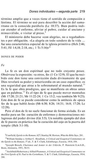 Dones individuales —segunda parte 219
término amplio que a veces tiene el sentido de compasión o
lástima. El término se usó para describir la acción del sama-
ritano en la conocida parábola (Lc 10:37). Bien podría indi-
car atender al enfermo, aliviar al pobre, cuidar al anciano y
minusválido, o visitar al preso.9
El ministerio debe hacerse «con alegría», no a regañadien-
tes o por obligación. «La alegría en todo sendero de la vida ...
fue una característica especial de la iglesia primitiva (Hch 2:46;
5:41; Fil 1:4,18; 2:18, etc.; 1 Ts 5:16)»'°
DONES DE PODER
Fe
La fe es un don espiritual que no todo creyente posee.
Obsérvese la expresión: «a otros, fe» (1 Co 12:9). El que ha reci-
bido este don tiene una convicción dada divinamente de que
Dios revelará su poder y misericordia en un caso específico; es
una seguridad que atrae a lo sobrenatural al mundo natural.11
Es la fe que obra prodigios, que se manifiesta en obras antes
que en palabras.12
Es el tipo de fe que puede mover montañas
(Mt 17:20; 21:21; Mr 11:22-24; 1 Co 13:2; vea también Mr 9:23).
Este don de fe se puede considerar como la antítesis de «poca
fe» de la que habló Jesús (Mt 6:30; 8:26; 14:31; 16:8; 17:20; Lc
12:28).
Pero el don de fe no suele funcionar de forma aislada. Es un
medio para un fin: curación de enfermos y demostraciones mi-
lagrosas del poder divino (Gá 3:5). Un notable ejemplo del don
de fe puesto en práctica fue la curación del cojo en la puerta del
templo (Hch 3:1-10).
9
Cranfield, Epistle to the Romans, 627; Stanley M. Horton, What the Bible Says, 281.
10
William Sanday y Arthur C. Headlam, A Critical and Exegetical Commentary on
the Epistle to the Romans, 5a
ed., T. & T. Clark, Edimburgo, Escocia, 1914, 358.
"ljoseph Brosch, Charismen und Aemter in der Urkirche, P. Hanstein G.m.b.H.,
Bonn, Alemania, 1951, 50-51.
12
Archibald Robertson y Alfred Plummer, A Critical and Exegetical Commentary on
the First Epistle of St. Paul to the Corinthians, T. & T. Clark, Edimburgo, Escocia, 1914,
266.
 