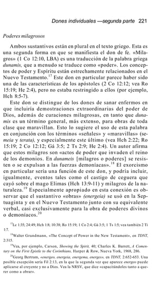 Dones individuales —segunda parte 221
Poderes milagrosos
Ambos sustantivos están en plural en el texto griego. Esta es
una segunda forma en que se manifiesta el don de fe. «Mila-
gros» (1 Co 12:10, LBA) es una traducción de la palabra griega
dunamis, que a menudo se traduce como «poder». Los concep-
tos de poder y Espíritu están estrechamente relacionados en el
Nuevo Testamento.17
Este don en particular parece haber sido
una de las características de los apóstoles (2 Co 12:12; vea Ro
15:19; He 2:4), pero no estaba restringido a ellos (por ejemplo,
Hch 8:5-7).
Este don se distingue de los dones de sanar enfermos en
que incluiría demostraciones extraordinarias del poder de
Dios, además de curaciones milagrosas, en tanto que duna-
mis es un término general, más extenso, para obras de toda
clase que maravillan. Esto lo sugiere el uso de esta palabra
en conjunción con los términos «señales» y «maravillas» (se-
meia y terata), y especialmente este último (vea Hch 2:22; Ro
15:19; 2 Co 12:12; Gá 3:5; 2 Ts 2:9; He 2:4). Un autor afirma
que estos milagros son «actos de poder que invaden el reino
de los demonios. En dunameis [milagros o poderes] se resis-
ten o se expulsan a las fuerzas demoníacas».18
El exorcismo
en particular sería una función de este don, y podría incluir,
igualmente, eventos tales como el castigo de ceguera que
cayó sobre el mago Elimas (Hch 13:9-11) y milagros de la na-
turaleza.19
Especialmente apropiado en esta conexión es ob-
servar que el sustantivo «obras» (energeia) se usó en la Sep-
tuaginta y en el Nuevo Testamento junto con su equivalente
verbal, casi exclusivamente para la obra de poderes divinos
o demoníacos.20
17
Lc 1:35; 24:49; Hch 1:8; 10:38; Ro 15:19; 1 Co 2:4; Gá 3:5; 1 Ts 1:5; vea también 2 Ti
1:7.
18
Walter Grundmann, «The Concept of Power in the New Testament», en TDNT,
2:315.
19
Vea, por ejemplo, Carson, Showing the Spirit, 40; Charles K. Barrett, A Comen-
tary on the First Epistle to the Corinthians, Harper & Row, Nueva York, 1968, 286.
20
Georg Bertram, «energeo, energeia, energema, energes», en TDNT, 2:652-653. Una
posible excepción sería Fil 2:13, en la que la segunda vez que aparece energeo puede
aplicarse al creyente y no a Dios. Vea la NRSV, que dice «capacitándoles tanto a que-
rer como a obrar».
 
