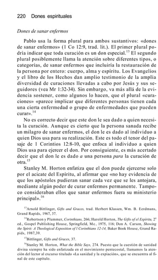 220 Dones espirituales
Dones de sanar enfermos
Pablo usa la forma plural para ambos sustantivos: «dones
de sanar enfermos» (1 Co 12:9, trad. lit.). El primer plural po-
dría indicar que toda curación es un don especial.13
El segundo
plural posiblemente llama la atención sobre diferentes tipos, o
categorías, de sanar enfermos que incluiría la restauración de
la persona por entero: cuerpo, alma y espíritu. Los Evangelios
y el libro de los Hechos dan amplio testimonio de la amplia
diversidad de curaciones llevadas a cabo por Jesús y sus se-
guidores (vea Mr 1:32-34). Sin embargo, va más allá de la evi-
dencia sostener, como algunos lo hacen, que el plural «cura-
ciones» «parece implicar que diferentes personas tienen cada
una cierta enfermedad o grupo de enfermedades que pueden
curar».14
No es correcto decir que este don le sea dado a quien necesi-
ta la curación. Aunque es cierto que la persona sanada recibe
un milagro de sanar enfermos, el don le es dado al individuo a
quien Dios usa para su realización. Este es todo el tenor del pa-
saje de 1 Corintios 12:8-10, que enfoca al individuo a quien
Dios usa para ejercer el don. Por consiguiente, es más acertado
decir que el don le es dado a una persona para la curación de
otra.15
Stanley M. Horton enfatiza que el don puede ejercerse solo
por el acicate del Espíritu, al afirmar que «no hay evidencia de
que los apóstoles pudieran sanar cada vez que se les antojara,
mediante algún poder de curar enfermos permanente. Tampo-
co consideraban ellos que sanar enfermos fuera su ministerio
principal».16
13
Arnold Bittlinger, Gifts and Graces, trad. Herbert Klassen, Wm. B. Eerdmans,
Grand Rapids, 1967, 37.
14
Robertson y Plummer, Corinthians, 266; Harold Horton, The Gifts of el Espíritu, 2a
ed., Gospel Publishing House, Springfield, M c , 1975, 116; Don A. Carson, Showing
the Spirit: A Theological Exposition of l Corinthians 12-14, Baker Book House, Grand Ra-
pids, 1987,39.
15
Bittlinger, Gifts and Graces, 37.
16
Stanley M. Horton, What the Bible Says, 274. Puesto que la cuestión de sanidad
divina siempre ha sido enfatizada en el movimiento pentecostal, llamamos la aten-
ción del lector al excurso titulado «La sanidad y la expiación», que se encuentra al fi-
nal de este capítulo.
 