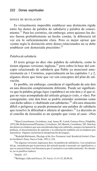 222 Dones espirituales
DONES DE REVELACIÓN
Es virtualmente imposible establecer una distinción rígida
entre los dones de palabra de sabiduría y palabra de conoci-
miento.21
Para los corintios, sin embargo, entre quienes los do-
nes fueron probablemente un hecho común, la diferencia tal
vez era lo suficientemente clara. Pero es mejor opinar que
«como regla la distinción entre dones relacionados no se debe
establecer con demasiada precisión».22
Palabra de sabiduría
El texto griego no dice «la» palabra de sabiduría, como lo
tienen algunas versiones inglesas,23
pero sobre la base del con-
cepto relacionado de sabiduría que Pablo ya mencionó ante-
riormente en 1 Corintios, especialmente en los capítulos 1 y 2,
algunos dicen que tiene que ver con conceptos del plan de sal-
vación.
Es posible, sin embargo, considerar el significado de este don
en una dirección completamente diferente. Puede ser significati-
vo que la palabra griega logos («palabra») en este don y el que si-
gue no vaya acompañada del artículo griego jo («el», o «la»). Por
consiguiente, este don bien se podría entender asimismo como
«un dicho sabio» o «hablando con sabiduría».24
«En una situación
difícil o peligrosa se puede pronunciar una palabra de sabiduría
que resuelve la dificultad o silencia al opositor».25
La decisión en
el concilio de Jerusalén es un ejemplo que viene al caso: «Nos
21
Hans Conzelmann, Corinthians, trad. James W. Leitch, Fortress Press, Filadelfia,
1975,246; Robertson and Plummer, Corinthians, 265; Barrett, Corinthians, 285. Solo hay
dos dones reveladores que son considerados bajo este subtítulo, aunque ciertamente la
profecía, el discernimiento de espíritus y la exhortación también son reveladores por
naturaleza. Algunos incluirían la interpretación de lenguas.
22
Rudolph Bultmann, Theology of the New Testament, trad. Kendrick Grobel, Char-
les Scribner's Sons, Nueva York, 1951,1:154.
23
En algunas versiones inglesasse dice «la palabra de sabiduría». Los estudiosos
del gr. entenderán que la presencia del artículo puede a menudo ser significativa, y
que su ausencia hace con frecuencia que el sustantivo sea indeterminado. No obstan-
te, no se justifica traducir.
2i
BAGD, 477.
25
Bittlinger, Gifts and Graces, 29. Vea Lc 11:11-12; 20:20-26.
 