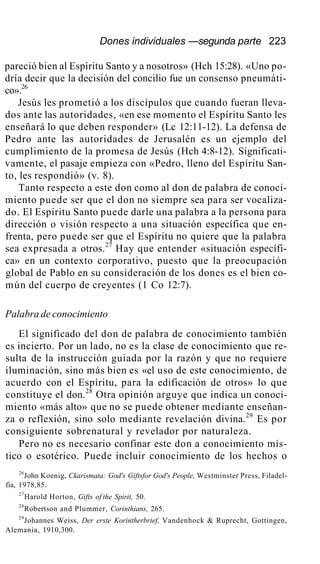 Dones individuales —segunda parte 223
pareció bien al Espíritu Santo y a nosotros» (Hch 15:28). «Uno po-
dría decir que la decisión del concilio fue un consenso pneumáti-
co».26
Jesús les prometió a los discípulos que cuando fueran lleva-
dos ante las autoridades, «en ese momento el Espíritu Santo les
enseñará lo que deben responder» (Lc 12:11-12). La defensa de
Pedro ante las autoridades de Jerusalén es un ejemplo del
cumplimiento de la promesa de Jesús (Hch 4:8-12). Significati-
vamente, el pasaje empieza con «Pedro, lleno del Espíritu San-
to, les respondió» (v. 8).
Tanto respecto a este don como al don de palabra de conoci-
miento puede ser que el don no siempre sea para ser vocaliza-
do. El Espíritu Santo puede darle una palabra a la persona para
dirección o visión respecto a una situación específica que en-
frenta, pero puede ser que el Espíritu no quiere que la palabra
sea expresada a otros.27
Hay que entender «situación específi-
ca» en un contexto corporativo, puesto que la preocupación
global de Pablo en su consideración de los dones es el bien co-
mún del cuerpo de creyentes (1 Co 12:7).
Palabra de conocimiento
El significado del don de palabra de conocimiento también
es incierto. Por un lado, no es la clase de conocimiento que re-
sulta de la instrucción guiada por la razón y que no requiere
iluminación, sino más bien es «el uso de este conocimiento, de
acuerdo con el Espíritu, para la edificación de otros» lo que
constituye el don.28
Otra opinión arguye que indica un conoci-
miento «más alto» que no se puede obtener mediante enseñan-
za o reflexión, sino solo mediante revelación divina.29
Es por
consiguiente sobrenatural y revelador por naturaleza.
Pero no es necesario confinar este don a conocimiento mís-
tico o esotérico. Puede incluir conocimiento de los hechos o
26
John Koenig, Ckarismata: God's Giftsfor God's People, Westminster Press, Filadel-
fia, 1978,85.
27
Harold Horton, Gifts of the Spirit, 50.
28
Robertson and Plummer, Corinthians, 265.
29
Johannes Weiss, Der erste Korintherbrief, Vandenhock & Ruprecht, Gottingen,
Alemania, 1910,300.
 