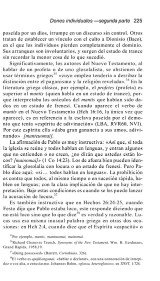 Dones individuales —segunda parte 225
poseída por un dios, irrumpe en un discurso sin control. Otros
tratan de establecer un vínculo con el culto a Dionisio (Baco),
en el que los individuos pierden completamente el dominio.
Sus arranques son involuntarios, y surgen del estado de trance
sin recordar la menor cosa de lo que sucedió.
Significativamente, los autores del Nuevo Testamento, al
hablar de un profeta o de uno glosolalista, se abstienen de
usar términos griegos35
«cuyo empleo tendería a derribar la
distinción entre el paganismo y la religión revelada».36
En la
literatura griega clásica, por ejemplo, el profetes (profeta) es
superior al mantis (quien habla en un estado de trance), por-
que interpretaba los oráculos del mantis que habían sido da-
dos en un estado de frenesí. Cuando aparece el verbo de
mantis en el Nuevo Testamento (Hch 16:16, la única vez que
aparece), es en referencia a la esclava poseída por el demo-
nio que tenía «espíritu de adivinación» (LBA, RVR60, NVI).
Por este espíritu ella «daba gran ganancia a sus amos, adivi-
nando» [manteuomai].
La afirmación de Pablo es muy instructiva: «Así que, si toda
la iglesia se reúne y todos hablan en lenguas, y entran algunos
que no entienden o no creen, ¿no dirán que ustedes están lo-
cos? [mainomai]» (1 Co 14:23). Los de afuera bien pueden iden-
tificar la glosolalia con locura o un estado de frenesí. Pero Pa-
blo dice aquí: «si... todos hablan en lenguas». La prohibición
es contra que todos, al mismo tiempo o en sucesión rápida, ha-
blen en lenguas; con la clara implicación de que no hay inter-
pretación. Bajo estas condiciones es cuando se les puede lanzar
la acusación de locura.37
Es también instructivo que en Hechos 26:24-25, cuando
Festo dijo que Pablo estaba loco, este responde diciendo que
no está loco sino que lo que dice38
es verdad y razonable. Lu-
cas usa esa misma inusual palabra griega en otras dos oca-
siones: en Hch 2:4, cuando dice que el Espíritu «capacitó» o
35
Por ejemplo, mantis, manteuomai, mainomai.
36
Richard Chenevix Trench, Synonyms of the New Testament, Wm. B. Eerdmans,
Grand Rapids, 1958,19.
37
«Being possessed» (Barrett, Corinthians, 326).
38
E1 verbo es apofdsengomai, «hablar o declarar», con una connotación de intrepi-
dez o voz alta, o entusiasmo. Johannes Behm, «glossa, heteroglossos», en TDNT, 1:724.
 