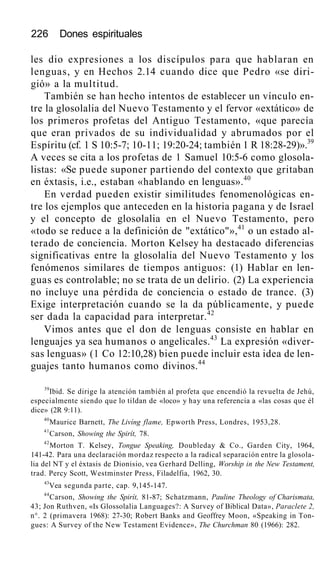 226 Dones espirituales
les dio expresiones a los discípulos para que hablaran en
lenguas, y en Hechos 2.14 cuando dice que Pedro «se diri-
gió» a la multitud.
También se han hecho intentos de establecer un vínculo en-
tre la glosolalia del Nuevo Testamento y el fervor «extático» de
los primeros profetas del Antiguo Testamento, «que parecía
que eran privados de su individualidad y abrumados por el
Espíritu (cf. 1 S 10:5-7; 10-11; 19:20-24; también 1 R 18:28-29)».39
A veces se cita a los profetas de 1 Samuel 10:5-6 como glosola-
listas: «Se puede suponer partiendo del contexto que gritaban
en éxtasis, i.e., estaban «hablando en lenguas».40
En verdad pueden existir similitudes fenomenológicas en-
tre los ejemplos que anteceden en la historia pagana y de Israel
y el concepto de glosolalia en el Nuevo Testamento, pero
«todo se reduce a la definición de "extático"»,41
o un estado al-
terado de conciencia. Morton Kelsey ha destacado diferencias
significativas entre la glosolalia del Nuevo Testamento y los
fenómenos similares de tiempos antiguos: (1) Hablar en len-
guas es controlable; no se trata de un delirio. (2) La experiencia
no incluye una pérdida de conciencia o estado de trance. (3)
Exige interpretación cuando se la da públicamente, y puede
ser dada la capacidad para interpretar.42
Vimos antes que el don de lenguas consiste en hablar en
lenguajes ya sea humanos o angelicales.43
La expresión «diver-
sas lenguas» (1 Co 12:10,28) bien puede incluir esta idea de len-
guajes tanto humanos como divinos.44
39
Ibid. Se dirige la atención también al profeta que encendió la revuelta de Jehú,
especialmente siendo que lo tildan de «loco» y hay una referencia a «las cosas que él
dice» (2R 9:11).
40
Maurice Barnett, The Livíng flame, Epworth Press, Londres, 1953,28.
41
Carson, Showing the Spirít, 78.
42
Morton T. Kelsey, Tongue Speaking, Doubleday & Co., Garden City, 1964,
141-42. Para una declaración mordaz respecto a la radical separación entre la glosola-
lia del NT y el éxtasis de Dionisio, vea Gerhard Delling, Worship in the New Testament,
trad. Percy Scott, Westminster Press, Filadelfia, 1962, 30.
43
Vea segunda parte, cap. 9,145-147.
44
Carson, Showing the Spirít, 81-87; Schatzmann, Pauline Theology of Charismata,
43; Jon Ruthven, «Is Glossolalia Languages?: A Survey of Biblical Data», Paraclete 2,
n°. 2 (primavera 1968): 27-30; Robert Banks and Geoffrey Moon, «Speaking in Ton-
gues: A Survey of the New Testament Evidence», The Churchman 80 (1966): 282.
 
