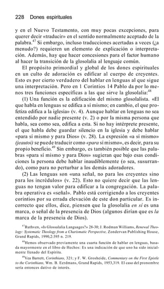228 Dones espirituales
y en el Nuevo Testamento, con muy pocas excepciones, para
querer decir «traducir» en el sentido normalmente aceptado de la
palabra.47
Si embargo, incluso traducciones acertadas a veces (¿a
menudo?) requieren un elemento de explicación o interpreta-
ción. Además, hay que hacer concesiones para el factor humano
al hacer la transición de la glosolalia al lenguaje común.
El propósito primordial y global de los dones espirituales
en un culto de adoración es edificar al cuerpo de creyentes.
Esto es por cierto verdadero del hablar en lenguas al que sigue
una interpretación. Pero en 1 Corintios 14 Pablo da por lo me-
nos tres funciones específicas a las que sirve la glosolalia:48
(1) Una función es la edificación del mismo glosolalista. «El
que habla en lenguas se edifica a sí mismo; en cambio, el que pro-
fetiza edifica a la iglesia» (v. 4). Aunque hablar en lenguas no sea
entendido por nadie presente (v. 2) o por la misma persona que
habla, sea como sea, edifica a esta. Si no hay intérprete presente,
el que habla debe guardar silencio en la iglesia y debe hablar
«para sí mismo y para Dios» (v. 28). La expresión «a sí mismo»
(jeautoi) se puede traducir como «para sí mismo», es decir, para su
propio beneficio.49
Sin embargo, es también posible que las pala-
bras «para sí mismo y para Dios» sugieran que bajo esas condi-
ciones la persona debe hablar inaudiblemente (o sea, susurran-
do), como para no perturbar a los demás adoradores.
(2) Las lenguas son «una señal, no para los creyentes sino
para los incrédulos» (v. 22). Esto no quiere decir que las len-
guas no tengan valor para edificar a la congregación. La pala-
bra operativa es «señal». Pablo está corrigiendo a los creyentes
corintios por su errada elevación de este don particular. Es in-
correcto que ellos, dice, piensen que la glosolalia en sí es una
marca, o señal de la presencia de Dios (algunos dirían que es la
marca de la presencia de Dios).
47
Ruthven, «Is Glossalalia Languages?» 28-30; J. Rodman Williams, Renewal Theo-
logy: Systematic Theology from a Charismatic Perspective, Zondervan Publishing House,
Grand Rapids, 1990,2:395 n. 219.
48
Hemos observado previamente una cuarta función de hablar en lenguas, basa-
da mayormente en el libro de Hechos: Es una indicación de que uno ha sido inicial-
mente llenado del Espíritu.
49
Vea Barrett, Corinthians, 321; y F. W. Grosheide, Commentary on the First Epistle
to the Corinthians, Wm. B. Eerdmans, Grand Rapids, 1953,319. El caso del pronombre
sería entonces dativo de interés.
 