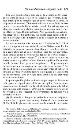 Dones individuales —segunda parte 229
Este don está diseñado para captar la atención de los incré-
dulos, pero su manifestación no asegura que creerán. Pode-
mos inferir por el contexto que si ellos rechazan la señal, su
culpabilidad aumenta.50
Por eso Pablo cita a Isaías 28:11 en este
punto: Israel desobediente sabría, cuando los asirios, con sus
«lenguas extrañas» y «labios extranjeros» cayeran sobre ellos,
que Dios en verdad había hablado. Pero a pesar de eso, rehusa-
ron arrepentirse. Sin embargo, es posible hacer demasiado én-
fasis y dar exagerada importancia en la situación en Corinto a
la cita de Isaías.
La interpretación más común de 1 Corintios 14:21-23 es
que las lenguas son una señal de juicio divino sobre los in-
crédulos en un culto. Aunque hay algo de verdad en esto, no
se puede eliminar el valor positivo para los no creyentes.
«Las señales en las Escrituras pueden ser positivas o negati-
vas, y a veces ambas cosas».51
Un autor llama a la cita de
Isaías «una cita paulina ad hoc. Extraer significación en todo
detalle de esta cita al paso sería equívoco ... El pensamiento
de juicio ni siquiera parece estar presente en su mente».52
Pa-
blo no dice que la reacción de los no creyentes al hablar en
lenguas corporativamente resulte en el juicio de Dios sobre
los no creyentes, sino solo que ellos dirán que los creyentes
se han vuelto locos.
La preocupación global de Pablo es que lo que se dice en un
culto, para ser significativo, debe ser inteligible. En este punto
parece no estar tratando con la culpabilidad aumentada del no
creyente que está presente. ¿Por qué la reacción natural de un
no creyente a una sucesión ininterrumpida de lenguas va a
condenarlo más?
(3) El valor de las lenguas se extiende al cuerpo, la iglesia,
cuando las lenguas van acompañadas de interpretación
(1 Co 14:5). El glosolalista mismo puede servir de intérprete,
50
En palabras de Robertson and Plummer, Corinthians, no es una señal convin-
cente o salvadora sino «una señal judicial» (316).
51
Wayne A. Grudem, The Gift of Prophecy in the New Testamento and Today, Cross-
way Books, Westchester, ILL., 1988,174-177.
52
Cyril G. Williams, «Glossolalia as a Religious Phenomenon: "Tongues" at Co-
rinth and Pentecost», Religion 5 (primavera 1975): 20; vea también Peter Roberts, «A
Sign-Christian or Pagan?» Expository Times 90 (abril 1979): 199-203.
 