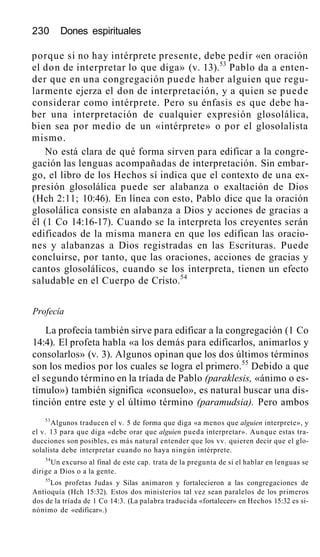 230 Dones espirituales
porque si no hay intérprete presente, debe pedir «en oración
el don de interpretar lo que diga» (v. 13).53
Pablo da a enten-
der que en una congregación puede haber alguien que regu-
larmente ejerza el don de interpretación, y a quien se puede
considerar como intérprete. Pero su énfasis es que debe ha-
ber una interpretación de cualquier expresión glosolálica,
bien sea por medio de un «intérprete» o por el glosolalista
mismo.
No está clara de qué forma sirven para edificar a la congre-
gación las lenguas acompañadas de interpretación. Sin embar-
go, el libro de los Hechos sí indica que el contexto de una ex-
presión glosolálica puede ser alabanza o exaltación de Dios
(Hch 2:11; 10:46). En línea con esto, Pablo dice que la oración
glosolálica consiste en alabanza a Dios y acciones de gracias a
él (1 Co 14:16-17). Cuando se la interpreta los creyentes serán
edificados de la misma manera en que los edifican las oracio-
nes y alabanzas a Dios registradas en las Escrituras. Puede
concluirse, por tanto, que las oraciones, acciones de gracias y
cantos glosolálicos, cuando se los interpreta, tienen un efecto
saludable en el Cuerpo de Cristo.54
Profecía
La profecía también sirve para edificar a la congregación (1 Co
14:4). El profeta habla «a los demás para edificarlos, animarlos y
consolarlos» (v. 3). Algunos opinan que los dos últimos términos
son los medios por los cuales se logra el primero.55
Debido a que
el segundo término en la tríada de Pablo (paraklesis, «ánimo o es-
tímulo») también significa «consuelo», es natural buscar una dis-
tinción entre este y el último término (paramudsia). Pero ambos
53
Algunos traducen el v. 5 de forma que diga «a menos que alguien interprete», y
el v. 13 para que diga «debe orar que alguien pueda interpretar». Aunque estas tra-
ducciones son posibles, es más natural entender que los vv. quieren decir que el glo-
solalista debe interpretar cuando no haya ningún intérprete.
54
Un excurso al final de este cap. trata de la pregunta de si el hablar en lenguas se
dirige a Dios o a la gente.
55
Los profetas Judas y Silas animaron y fortalecieron a las congregaciones de
Antioquía (Hch 15:32). Estos dos ministerios tal vez sean paralelos de los primeros
dos de la tríada de 1 Co 14:3. (La palabra traducida «fortalecer» en Hechos 15:32 es si-
nónimo de «edificar».)
 