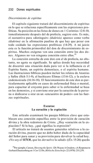 232 Dones espirituales
Discernimiento de espíritus
El capítulo siguiente tratará del discernimiento de espíritus
en lo que se relaciona específicamente con las expresiones pro-
féticas. Su posición en las listas de dones en 1 Corintios 12:8-10,
inmediatamente después del de profecía, sugiere esto. Es más,
el sustantivo para «distinguir» (diakrisis) aparece como verbo
(diakrino) en la afirmación paulina de que hay que pesar con
todo cuidado las expresiones proféticas (14:29). A mi juicio
esta es la función primordial del don de discernimiento de es-
píritus. Muchos exégetas ven una conexión entre los dos do-
nes. Algunos no ven ninguna conexión entre ellos.59
La conexión estrecha de este don con el de profecía, no obs-
tante, no agota su significado. Se aplica donde hay necesidad
de discernir una situación dada para ver si la influencia es el
Espíritu Santo, un espíritu demoníaco, o el espíritu humano.
Las ilustraciones bíblicas pueden incluir los relatos de Ananías
y Safira (Hch 5:1-9), el hechicero Elimas (13:6-12), y la esclava
endemoniada (16:16-18). El funcionamiento de este don es par-
ticularmente aplicable en casos de enfermedad física o mental,
para capacitar al creyente para saber si la enfermedad se basa
en los demonios, y si conviene orar por la curación de la perso-
na o dedicarse a orar en un «encuentro de poder» con las fuer-
zas espirituales.
Excurso:
La curación y la expiación
Este artículo examinará los pasajes bíblicos clave que esta-
blecen una conexión específica entre la provisión de curación
divina y la obra redentora de Cristo. ¿Hay «curación en la ex-
piación»? Si la hay, ¿qué significa la expresión?
El artículo no tratará de asuntos generales relativos a la cu-
ración divina, puesto que no debe haber duda de la capacidad
del Señor para sanar y su provisión para devolver la salud hoy.
«Yo soy el SEÑOR, que les devuelve la salud» ((Éx 15:26) queda
59
Por ejemplo, Carson, Showing the Spirit, 120; Wayne A Grudem, «A Response to
Gerhard Dautzenberg on 1 Cor 12:10», Biblische Zeitschrijt» 22 (1978): 255,259.
 