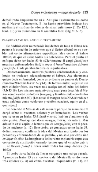 Dones individuales —segunda parte 233
demostrado ampliamente en el Antiguo Testamento así como
en el Nuevo Testamento. Él ha hecho provisión incluso hoy
mediante el carisma de «dones de sanar enfermos» (1 Co 12:9,
trad. lit.) y su ministerio en la asamblea local (Stg 5:13-16).
PASAJES CLAVE DEL ANTIGUO TESTAMENTO
Se podrían citar numerosos incidentes de toda la Biblia res-
pecto a la curación de enfermos que el Señor efectuó en su pue-
blo, así como afirmaciones específicas tales como el Salmo
103:3b, de que él «sana todas tus dolencias». Pero el punto de
enfoque debe ser Isaías 53:4: «Ciertamente él cargó [nasá] con
nuestras enfermedades [jali] y soportó [saval] nuestros dolores
[macjov]». Cada palabra hebrea es significativa.
Desdichadamente, nuestras palabras «enfermedades» y «do-
lores» no traducen adecuadamente el hebreo. Jali claramente
quiere decir enfermedad, como es evidente en pasajes de Deute-
ronomio 28 (como los vv. 59 y 61). De forma similar, macjov se usa
para el dolor físico. «A veces nos castiga con el lecho del dolor»
(Job 33:19). Los mismos sustantivos se usan para describir al Me-
sías como «varón de dolores [macjov], y familiarizado con el sufri-
miento [jali]» (Is 53:3). (Las notas al margen de la NASB traducen
estas palabras como «dolores» y «enfermedades», aquí y en el v.
que sigue.)
Se describe al Mesías de esta manera porque en su muerte él
cargó sobre sí nuestros dolores y enfermedades. Los verbos
que se usan en Isaías 53:4 (nasá y saval) hablan claramente de
este punto. Nasá quiere decir «cargar, llevar, levantar». Más
adelante en el capítulo leemos que él «cargó [nasá] con el peca-
do de muchos» (v. 12). Este verbo, en contextos como Isaías 53,
definitivamente conlleva la idea del Mesías muriendo por los
pecados y enfermedades de su pueblo, y no solo por ellos sino
en lugar de ellos. La imaginería del cordero expiatorio capta este
concepto de sustitución cuando leemos que el «macho cabrío
... se llevará [nasá] a tierra árida todas las iniquidades» (Lv
16:22).
El verbo saval habla de llevar cargando una carga pesada.
Aparece en Isaías 53 en el contexto del Mesías llevando nues-
tros dolores (v. 4) así como nuestras iniquidades (v. 11). No
 