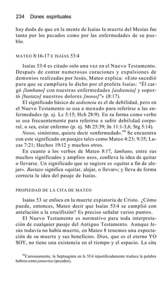 234 Dones espirituales
hay duda de que en la mente de Isaías la muerte del Mesías fue
tanto por los pecados como por las enfermedades de su pue-
blo.
MATEO 8:16-17 E ISAÍAS 53:4
Isaías 53:4 es citado solo una vez en el Nuevo Testamento.
Después de contar numerosas curaciones y expulsiones de
demonios realizadas por Jesús, Mateo explica: «Esto sucedió
para que se cumpliera lo dicho por el profeta Isaías: "Él car-
gó [lambano] con nuestras enfermedades [asdseneia] y sopor-
tó [bastazo] nuestros dolores [nosos]"» (8:17).
El significado básico de asdseneia es el de debilidad, pero en
el Nuevo Testamento se usa a menudo para referirse a las en-
fermedades (p. ej. Lc 5:15; Hch 28:9). En su forma como verbo
se usa frecuentemente para referirse a sufrir debilidad corpo-
ral, o sea, estar enfermo (p. ej. Mt 25:39; Jn 11:1-3,6; Stg 5:14).
Nosos, sinónimo, quiere decir «enfermedad».60
Se encuentra
con este significado en pasajes tales como Mateo 4:23; 9:35; Lu-
cas 7:21; Hechos 19:12 y muchos otros.
En cuanto a los verbos de Mateo 8:17, lambano, entre sus
muchos significados y amplios usos, conlleva la idea de quitar
o llevarse. Un significado que se sugiere es «quitar a fin de ale-
jar». Bastazo significa «quitar, alejar, o llevar»; y lleva de forma
correcta la idea del pasaje de Isaías.
PROPIEDAD DE LA CITA DE MATEO
Isaías 53 se enfoca en la muerte expiatoria de Cristo. ¿Cómo
puede, entonces, Mateo decir que Isaías 53:4 se cumplió con
antelación a la crucifixión? Es preciso señalar varios puntos.
El Nuevo Testamento es normativo para toda interpreta-
ción de cualquier pasaje del Antiguo Testamento. Aunque Je-
sús todavía no había muerto, en Mateo 8 tenemos una expecta-
ción de su muerte y sus beneficios. Dios, que es el eterno YO
SOY, no tiene una existencia en el tiempo y el espacio. La cita
60
Curiousamente, la Septuaginta en Is 53:4 injustificadamente traduce la palabra
hebrea como jamartias (pecados).
 
