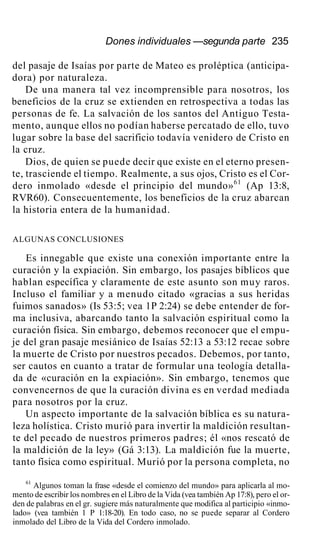 Dones individuales —segunda parte 235
del pasaje de Isaías por parte de Mateo es proléptica (anticipa-
dora) por naturaleza.
De una manera tal vez incomprensible para nosotros, los
beneficios de la cruz se extienden en retrospectiva a todas las
personas de fe. La salvación de los santos del Antiguo Testa-
mento, aunque ellos no podían haberse percatado de ello, tuvo
lugar sobre la base del sacrificio todavía venidero de Cristo en
la cruz.
Dios, de quien se puede decir que existe en el eterno presen-
te, trasciende el tiempo. Realmente, a sus ojos, Cristo es el Cor-
dero inmolado «desde el principio del mundo»61
(Ap 13:8,
RVR60). Consecuentemente, los beneficios de la cruz abarcan
la historia entera de la humanidad.
ALGUNAS CONCLUSIONES
Es innegable que existe una conexión importante entre la
curación y la expiación. Sin embargo, los pasajes bíblicos que
hablan específica y claramente de este asunto son muy raros.
Incluso el familiar y a menudo citado «gracias a sus heridas
fuimos sanados» (Is 53:5; vea 1P 2:24) se debe entender de for-
ma inclusiva, abarcando tanto la salvación espiritual como la
curación física. Sin embargo, debemos reconocer que el empu-
je del gran pasaje mesiánico de Isaías 52:13 a 53:12 recae sobre
la muerte de Cristo por nuestros pecados. Debemos, por tanto,
ser cautos en cuanto a tratar de formular una teología detalla-
da de «curación en la expiación». Sin embargo, tenemos que
convencernos de que la curación divina es en verdad mediada
para nosotros por la cruz.
Un aspecto importante de la salvación bíblica es su natura-
leza holística. Cristo murió para invertir la maldición resultan-
te del pecado de nuestros primeros padres; él «nos rescató de
la maldición de la ley» (Gá 3:13). La maldición fue la muerte,
tanto física como espiritual. Murió por la persona completa, no
61
Algunos toman la frase «desde el comienzo del mundo» para aplicarla al mo-
mento de escribir los nombres en el Libro de la Vida (vea también Ap 17:8), pero el or-
den de palabras en el gr. sugiere más naturalmente que modifica al participio «inmo-
lado» (vea también 1 P 1:18-20). En todo caso, no se puede separar al Cordero
inmolado del Libro de la Vida del Cordero inmolado.
 