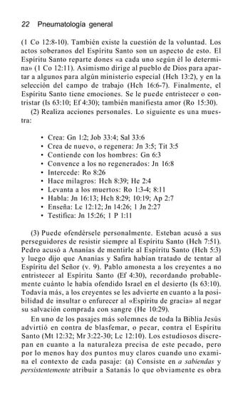 22 Pneumatología general
(1 Co 12:8-10). También existe la cuestión de la voluntad. Los
actos soberanos del Espíritu Santo son un aspecto de esto. El
Espíritu Santo reparte dones «a cada uno según él lo determi-
na» (1 Co 12:11). Asimismo dirige al pueblo de Dios para apar-
tar a algunos para algún ministerio especial (Hch 13:2), y en la
selección del campo de trabajo (Hch 16:6-7). Finalmente, el
Espíritu Santo tiene emociones. Se le puede entristecer o con-
tristar (Is 63:10; Ef 4:30); también manifiesta amor (Ro 15:30).
(2) Realiza acciones personales. Lo siguiente es una mues-
tra:
• Crea: Gn 1:2; Job 33:4; Sal 33:6
• Crea de nuevo, o regenera: Jn 3:5; Tit 3:5
• Contiende con los hombres: Gn 6:3
• Convence a los no regenerados: Jn 16:8
• Intercede: Ro 8:26
• Hace milagros: Hch 8:39; He 2:4
• Levanta a los muertos: Ro 1:3-4; 8:11
• Habla: Jn 16:13; Hch 8:29; 10:19; Ap 2:7
• Enseña: Lc 12:12; Jn 14:26; 1 Jn 2:27
• Testifica: Jn 15:26; 1 P 1:11
(3) Puede ofendérsele personalmente. Esteban acusó a sus
perseguidores de resistir siempre al Espíritu Santo (Hch 7:51).
Pedro acusó a Ananías de mentirle al Espíritu Santo (Hch 5:3)
y luego dijo que Ananías y Safira habían tratado de tentar al
Espíritu del Señor (v. 9). Pablo amonesta a los creyentes a no
entristecer al Espíritu Santo (Ef 4:30), recordando probable-
mente cuánto le había ofendido Israel en el desierto (Is 63:10).
Todavía más, a los creyentes se les advierte en cuanto a la posi-
bilidad de insultar o enfurecer al «Espíritu de gracia» al negar
su salvación comprada con sangre (He 10:29).
En uno de los pasajes más solemnes de toda la Biblia Jesús
advirtió en contra de blasfemar, o pecar, contra el Espíritu
Santo (Mt 12:32; Mr 3:22-30; Lc 12:10). Los estudiosos discre-
pan en cuanto a la naturaleza precisa de este pecado, pero
por lo menos hay dos puntos muy claros cuando uno exami-
na el contexto de cada pasaje: (a) Consiste en a sabiendas y
persistentemente atribuir a Satanás lo que obviamente es obra
 