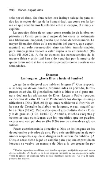 236 Dones espirituales
solo por el alma. Su obra redentora incluye salvación para to-
dos los aspectos del ser de la humanidad, sea como sea la for-
ma en que concibamos la relación entre el cuerpo, el alma y el
espíritu.
La curación física tiene lugar como resultado de la obra ex-
piatoria de Cristo, pero en el mejor de los casos es solamente
una liberación temporal, puesto que todos debemos morir. La
mayor liberación física es la redención del cuerpo, que experi-
mentará no solo resurrección sino también transformación,
para nunca jamás volver a estar sujeto a la enfermedad (Ro
8:23; Fil 3:20-21). A fin de cuentas las consecuencias de la
muerte física y espiritual han sido vencidas por la muerte de
quien tomó sobre sí tanto nuestros pecados como nuestras en-
fermedades.
Excurso:
Las lenguas, ¿hacia Dios o hacia el hombre?
¿A quién se dirige el que habla en lenguas?62
Con respecto
a las lenguas devocionales, pronunciadas en privado, la res-
puesta es obvia. El glosolalista habla a Dios o de alguna ma-
nera declara las alabanzas de Dios. Lucas y Pablo recogen
evidencias de esto. El día de Pentecostés los discípulos mag-
nificaban a Dios (Hch 2:11); quienes recibieron el Espíritu en
la casa de Cornelio hablaban en lenguas, o sea, magnifica-
ban a Dios (10:46). Pablo dice que el glosolalista alaba a Dios
y le da gracias (1 Co 14:16-17). Además, muchos exégetas y
comentaristas consideran que los «gemidos que no pueden
expresarse con palabras» (Ro 8:26) son de naturaleza gloso-
lálicos.
Pocos cuestionarán la dirección a Dios de las lenguas en los
devocionales privados de uno. Pero existen diferencias de opi-
niones respecto a quién se dirigen en la adoración pública. ¿A
Dios, o acaso tiene lugar un cambio para que una expresión en
lenguas se vuelva un mensaje de Dios a la congregación por
62
Uso las expresiones «a Dios» y «al hombre» porque, a mi juicio, captan el punto
de este artículo. «Al hombre» no tiene ninguna intención de ser una palabra exclu-
yente de género, al igual que Pablo no usa «hombres» (como en 1 Co 14:2-3) exclu-
yendo a las mujeres.
 