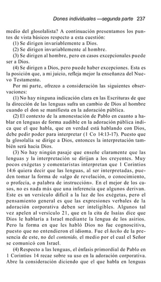 Dones individuales —segunda parte 237
medio del glosolalista? A continuación presentamos los pun-
tos de vista básicos respecto a esta cuestión:
(1) Se dirigen invariablemente a Dios.
(2) Se dirigen invariablemente al hombre.
(3) Se dirigen al hombre, pero en casos excepcionales puede
ser a Dios.
(4) Se dirigen a Dios, pero puede haber excepciones. Esta es
la posición que, a mi juicio, refleja mejor la enseñanza del Nue-
vo Testamento.
Por mi parte, ofrezco a consideración las siguientes obser-
vaciones:
(1) No hay ninguna indicación clara en las Escrituras de que
la dirección de las lenguas sufra un cambio de Dios al hombre
cuando el don se manifiesta en la adoración pública.
(2) El contexto de la amonestación de Pablo en cuanto a ha-
blar en lenguas de forma audible en la adoración pública indi-
ca que el que habla, que en verdad está hablando con Dios,
debe pedir poder para interpretar (1 Co 14:13-17). Puesto que
la glosolalia se dirige a Dios, entonces la interpretación tam-
bién será hacia Dios.
(3) No hay ningún pasaje que enseñe claramente que las
lenguas y la interpretación se dirijan a los creyentes. Muy
pocos exégetas y comentaristas interpretan que 1 Corintios
14:6 quiera decir que las lenguas, al ser interpretadas, pue-
den tomar la forma de «algo de revelación, o conocimiento,
o profecía, o palabra de instrucción». En el mejor de los ca-
sos, no es nada más que una inferencia que algunos derivan.
Este es un versículo difícil a la luz de los exégetas, pero el
pensamiento general es que las expresiones verbales de la
adoración corporativa deben ser inteligibles. Algunos tal
vez apelen al versículo 21, que en la cita de Isaías dice que
Dios le hablaría a Israel mediante la lengua de los asirios.
Pero la forma en que les habló Dios no fue cognoscitiva,
puesto que no entendieron el idioma. Fue el hecho de la pre-
sencia de este, no del contenido, el medio por el cual el Señor
se comunicó con Israel.
(4) Respecto a las lenguas, el énfasis primordial de Pablo en
1 Corintios 14 recae sobre su uso en la adoración corporativa.
Abre la consideración diciendo que el que habla en lenguas
 
