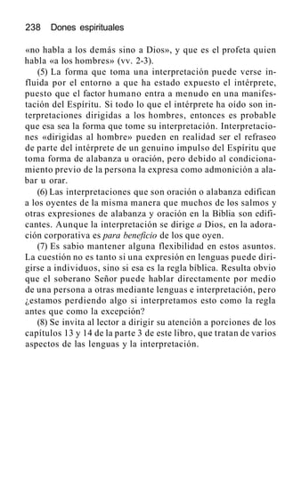 238 Dones espirituales
«no habla a los demás sino a Dios», y que es el profeta quien
habla «a los hombres» (vv. 2-3).
(5) La forma que toma una interpretación puede verse in-
fluida por el entorno a que ha estado expuesto el intérprete,
puesto que el factor humano entra a menudo en una manifes-
tación del Espíritu. Si todo lo que el intérprete ha oído son in-
terpretaciones dirigidas a los hombres, entonces es probable
que esa sea la forma que tome su interpretación. Interpretacio-
nes «dirigidas al hombre» pueden en realidad ser el refraseo
de parte del intérprete de un genuino impulso del Espíritu que
toma forma de alabanza u oración, pero debido al condiciona-
miento previo de la persona la expresa como admonición a ala-
bar u orar.
(6) Las interpretaciones que son oración o alabanza edifican
a los oyentes de la misma manera que muchos de los salmos y
otras expresiones de alabanza y oración en la Biblia son edifi-
cantes. Aunque la interpretación se dirige a Dios, en la adora-
ción corporativa es para beneficio de los que oyen.
(7) Es sabio mantener alguna flexibilidad en estos asuntos.
La cuestión no es tanto si una expresión en lenguas puede diri-
girse a individuos, sino si esa es la regla bíblica. Resulta obvio
que el soberano Señor puede hablar directamente por medio
de una persona a otras mediante lenguas e interpretación, pero
¿estamos perdiendo algo si interpretamos esto como la regla
antes que como la excepción?
(8) Se invita al lector a dirigir su atención a porciones de los
capítulos 13 y 14 de la parte 3 de este libro, que tratan de varios
aspectos de las lenguas y la interpretación.
 