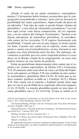 240 Dones espirituales
¿Puede el canto de un salmo entenderse «carismática-
mente»? Ciertamente había himnos reconocidos que la con-
gregación acostumbraba a entonar,3
pero esto no descarta la
posibilidad del canto espontáneo, improvisado de parte de
un adorador.4
Este tipo de canto se puede llamar «himno de
glosolalia»,5
o una clase de «himnodia carismática».6
Los sal-
mos aquí serían «una fresca composición, tal vez espontá-
nea, y no los salmos del Antiguo Testamento».7
Incluso si no
fueran claramente de naturaleza glosolálica, la considera-
ción entera de los versículos 13-19 sugiere fuertemente esta
posibilidad. Cuando uno ora en una lengua, la mente queda
sin fruto. Cuando uno canta con el espíritu, como contra-
punto a cantar con el entendimiento, no hay alternativa sino
aceptar una clara distinción entre los dos. Sin embargo, ob-
viamente es posible que este canto inspirado pudiera a veces
darse en el idioma común de la congregación, en cuyo caso
podría tratarse de una forma de profecía.
Existe un paralelismo impresionante entre cantar con el es-
píritu y los «cantos espirituales» de Efesios 5:19 y Colosenses
3:16. El contraste entre estar ebrio de vino y ser lleno del Espíri-
tu no solo aparece en Efesios 5:18 sino también en otro contex-
to «carismático», glosolálico (Hch 2:4,15). El verbo que se tra-
duce «cantar» (psallein) se halla en 1 Corintios 14:15 y Efesios
5:19. Este cantar con el espíritu o Espíritu8
puede tener algo
que ver con el uso de Pablo de la expresión «diversas lenguas»
(1 Co 12:10,28). La oración glosolálica puede ser una clase; el
canto glosolálico otra (1 Co 14:14-16). (Como se señaló en el
Critical and Exegetical Commentary on the First Epistle of St. Paul to the Corint-
hians, T. & T. Clark, Edimburgo, Escocia, 1914, 308.
3
Vea Gerhard Delling, Worship in the New Testament, trad. Percy Scott, Westmins-
ter Press, Filadelfia, 1962, cap. 6.
4
Eduard Schweizer, «Worship in the New Testament», The Reformed and Presbyte-
rian World 24, n°. 5 (marzo 1957): 199.
5
Delling, Worship in the New Testament, 86 n°. 5.
6
James D. G. Dunn, Jesus and the Spirit, Westminster Press, Filadelfia, 1975, 238.
7
Barrett, Corinthians, 327.
8
E1 significado de pneuma es incierto y ambiguo en algunos pasajes. Como el texto
griego no usa mayúsculas, ¿se refiere la palabra al espíritu humano o al Espíritu San-
to en un pasaje dado?
 