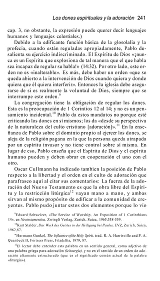 Los dones espirituales y la adoración 241
cap. 3, no obstante, la expresión puede querer decir lenguajes
humanos y lenguajes celestiales.)
Debido a la edificante función básica de la glosolalia y la
profecía, cuando están reguladas apropiadamente, Pablo de-
salienta su ejercicio indiscriminado. El Espíritu de Dios «¡nun-
ca es un Espíritu que explosiona de tal manera que el que habla
sea incapaz de regular su habla!» (14:32). Por otro lado, este or-
den no es «inalterable». Es más, debe haber un orden «que se
queda abierto a la intervención de Dios cuando quiera y donde
quiera que él quiera interferir». Entonces la iglesia debe asegu-
rarse de si es realmente la voluntad de Dios, siempre que se
interrumpe este orden.9
La congregación tiene la obligación de regular los dones.
Esta es la preocupación de 1 Corintios 12 al 14; y no es un pen-
samiento incidental.10
Pablo da estos mandatos no porque esté
criticando los dones en sí mismos; los da «desde su perspectiva
de la naturaleza del culto cristiano [adoración]».11
En la ense-
ñanza de Pablo sobre el dominio propio al ejercer los dones, se
aleja de la religión pagana en la que la persona queda atrapada
por un espíritu invasor y no tiene control sobre sí misma. En
lugar de eso, Pablo enseña que el Espíritu de Dios y el espíritu
humano pueden y deben obrar en cooperación el uno con el
otro.
Oscar Cullmann ha indicado tambien la posición de Pablo
respecto a la libertad y el orden en el culto de adoración que
parafraseo aquí al citar sus comentarios: La fuerza de la ado-
ración del Nuevo Testamento es que la obra libre del Espíri-
tu y la restricción litúrgica12
vayan mano a mano, y ambas
sirvan al mismo propósito de edificar a la comunidad de cre-
yentes. Pablo pudo juntar estos dos elementos porque lo vio
9
Eduard Schweizer, «The Service of Worship. An Exposition of 1 Corinthians
14», en Neotestamentica, Zwingli Verlag, Zurich, Suiza, 1963,338-339.
10
Kurt Stalder, Das Werk des Geistes in der Heiligung bei Paulus, EVZ, Zurich, Suiza,
1962,87.
"Hermann Gunkel, The Influence ofthe Holy Spirit, trad. R. A. Harrisville and P. A.
Quanbeck II, Fortress Press, Filadelfia, 1979, 87.
12
E1 lector debe entender esta palabra en un sentido general, como adjetivo de
una palabra griega para adoración (leitourgia), y no en el sentido de un orden de ado-
ración altamente estructurado (que es el significado común actual de la palabra
«liturgia»).
 