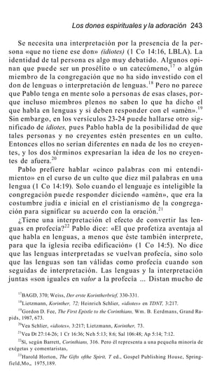 Los dones espirituales y la adoración 243
Se necesita una interpretación por la presencia de la per-
sona «que no tiene ese don» (idiotes) (1 Co 14:16, LBLA). La
identidad de tal persona es algo muy debatido. Algunos opi-
nan que puede ser un prosélito o un catecúmeno,17
o algún
miembro de la congregación que no ha sido investido con el
don de lenguas o interpretación de lenguas.18
Pero no parece
que Pablo tenga en mente solo a personas de esas clases, por-
que incluso miembros plenos no saben lo que ha dicho el
que habla en lenguas y si deben responder con el «amén».19
Sin embargo, en los versículos 23-24 puede hallarse otro sig-
nificado de idiotes, pues Pablo habla de la posibilidad de que
tales personas y no creyentes estén presentes en un culto.
Entonces ellos no serían diferentes en nada de los no creyen-
tes, y los dos términos expresarían la idea de los no creyen-
tes de afuera.20
Pablo prefiere hablar «cinco palabras con mi entendi-
miento» en el curso de un culto que diez mil palabras en una
lengua (1 Co 14:19). Solo cuando el lenguaje es inteligible la
congregación puede responder diciendo «amén», que era la
costumbre judía e inicial en el cristianismo de la congrega-
ción para significar su acuerdo con la oración.21
¿Tiene una interpretación el efecto de convertir las len-
guas en profecía?22
Pablo dice: «El que profetiza aventaja al
que habla en lenguas, a menos que éste también interprete,
para que la iglesia reciba edificación» (1 Co 14:5). No dice
que las lenguas interpretadas se vuelvan profecía, sino solo
que las lenguas son tan válidas como profecía cuando son
seguidas de interpretación. Las lenguas y la interpretación
juntas «son iguales en valor a la profecía ... Distan mucho de
17
BAGD, 370; Weiss, Der erste Korintherbrief, 330-331.
18
Lietzmann, Korinther, 72; Heinrich Schlier, «idiotes» en TDNT, 3:217.
19
Gordon D. Fee, The First Epistle to the Corinthians, Wm. B. Eerdmans, Grand Ra-
pids, 1987, 673.
20
Vea Schlier, «idiotes», 3:217; Lietzmann, Korinther, 73.
21
Vea Dt 27:14-26; 1 Cr 16:36; Neh 5:13; 8:6; Sal 106:48; Ap 5:14; 7:12.
22
Sí, según Barrett, Corinthians, 316. Pero él representa a una pequeña minoría de
exégetas y comentaristas,
23
Harold Horton, The Gifts ofthe Spirit, T ed., Gospel Publishing House, Spring-
field,Mo„ 1975,189.
 