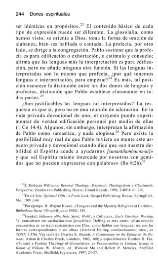 244 Dones espirituales
ser idénticas en propósito».23
El contenido básico de cada
tipo de expresión puede ser diferente. La glosolalia, como
hemos visto, se orienta a Dios; toma la forma de oración de
alabanza, bien sea hablada o cantada. La profecía, por otro
lado, se dirige a la congregación. Pablo sostiene que la profe-
cía es para edificación o exhortación, o estímulo y consuelo;
afirma que las lenguas más la interpretación es para edifica-
ción, pero no añade ninguna otra función. Si las lenguas in-
terpretadas son lo mismo que profecía, ¿por qué tenemos
lenguas e interpretación, para empezar?24
Es más, tal posi-
ción oscurece la distinción entre los dos dones de lenguas y
profecías, distinción que Pablo establece claramente en to-
das partes.25
¿Son justificables las lenguas no interpretadas? La res-
puesta es que sí, pero no en una reunión de adoración. En la
vida privada devocional de uno, el creyente puede experi-
mentar de verdad edificación personal por medio de ellas
(1 Co 14:4). Algunos, sin embargo, interpretan la afirmación
de Pablo como sarcástica, y nada elogiosa.26
Pero existe la
posibilidad muy real de que Pablo tuviera en mente este as-
pecto privado y devocional cuando dice que «en nuestra de-
bilidad el Espíritu acude a ayudarnos [sunantilambanomai]»
y que «el Espíritu mismo intercede por nosotros con gemi-
dos que no pueden expresarse con palabras» (Ro 8:26).27
24
J. Rodman Williams, Renewal Theology: Systematic Theology from a Charismatic
Perspective, Zondervan Publishing House, Grand Rapids, 1990, 2:405-6 n°. 276.
25
David Um, Spiritual Gifts: A Fresh Look, Gospel Publishing House, Springfield,
Mc, 1991,144.
26
Por ejempo, H. Wayne House, «Tongues and the Mystery Religions at Corinth»,
Bibliotheca Sacra 140 (abril-junio 1982): 144.
27
Gunkel, Influence ofthe Holy Spirit, 80-81, y Cullmann, Early Christian Worshíp,
34, consideran sin vacilación esto glosolálico. Delling es más cauto: «Esta oración
pneumática es un trato carismático con Dios, como hablar con lenguas, sea con las
formas correspondientes o sin ellas» (Gerhard Delling «antilambanomai, etc»., en
TDNT; 1:376). Vea también Charles K. Barrett, A Commentary on the Epistle to the Ro-
mans, Adam & Charles Black, Londres, 1962, 168; y especialmente Gordon D. Fee,
«Toward a Pauline Theology of Glossolalia», en Pentecostalism in Context: Essays in
Honor of William W. Menzies, ed. Wonsuk Ma and Robert P. Menzies, Sheffield
Academic Press, Sheffield, Inglaterra, 1997, 24-37.
 