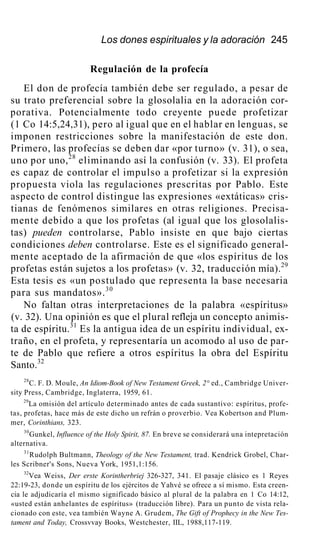 Los dones espirituales y la adoración 245
Regulación de la profecía
El don de profecía también debe ser regulado, a pesar de
su trato preferencial sobre la glosolalia en la adoración cor-
porativa. Potencialmente todo creyente puede profetizar
(1 Co 14:5,24,31), pero al igual que en el hablar en lenguas, se
imponen restricciones sobre la manifestación de este don.
Primero, las profecías se deben dar «por turno» (v. 31), o sea,
uno por uno,28
eliminando así la confusión (v. 33). El profeta
es capaz de controlar el impulso a profetizar si la expresión
propuesta viola las regulaciones prescritas por Pablo. Este
aspecto de control distingue las expresiones «extáticas» cris-
tianas de fenómenos similares en otras religiones. Precisa-
mente debido a que los profetas (al igual que los glosolalis-
tas) pueden controlarse, Pablo insiste en que bajo ciertas
condiciones deben controlarse. Este es el significado general-
mente aceptado de la afirmación de que «los espíritus de los
profetas están sujetos a los profetas» (v. 32, traducción mía).29
Esta tesis es «un postulado que representa la base necesaria
para sus mandatos».30
No faltan otras interpretaciones de la palabra «espíritus»
(v. 32). Una opinión es que el plural refleja un concepto animis-
ta de espíritu.31
Es la antigua idea de un espíritu individual, ex-
traño, en el profeta, y representaría un acomodo al uso de par-
te de Pablo que refiere a otros espíritus la obra del Espíritu
Santo.32
28
C. F. D. Moule, An Idiom-Book of New Testament Greek, 2° ed., Cambridge Univer-
sity Press, Cambridge, Inglaterra, 1959, 61.
29
La omisión del artículo determinado antes de cada sustantivo: espíritus, profe-
tas, profetas, hace más de este dicho un refrán o proverbio. Vea Kobertson and Plum-
mer, Corinthians, 323.
30
Gunkel, Influence of the Holy Spirit, 87. En breve se considerará una intepretación
alternativa.
31
Rudolph Bultmann, Theology of the New Testament, trad. Kendrick Grobel, Char-
les Scribner's Sons, Nueva York, 1951,1:156.
32
Vea Weiss, Der erste Korintherbriej 326-327, 341. El pasaje clásico es 1 Reyes
22:19-23, donde un espíritu de los ejércitos de Yahvé se ofrece a sí mismo. Esta creen-
cia le adjudicaría el mismo significado básico al plural de la palabra en 1 Co 14:12,
«usted están anhelantes de espíritus» (traducción libre). Para un punto de vista rela-
cionado con este, vea también Wayne A. Grudem, The Gift of Prophecy in the New Tes-
tament and Today, Crossvvay Books, Westchester, IIL, 1988,117-119.
 