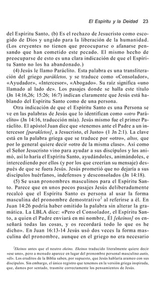 El Espíritu y la Deidad 23
del Espíritu Santo, (b) Es el rechazo de Jesucristo como esco-
gido de Dios y ungido para la liberación de la humanidad.
(Los creyentes no tienen que preocuparse o afanarse pen-
sando que han cometido este pecado. El mismo hecho de
preocuparse de esto es una clara indicación de que el Espíri-
tu Santo no los ha abandonado.)
(4) Jesús le llamo Paráclito. Esta palabra es una translitera-
ción del griego parákletos, y se traduce como «Consolador»,
«Ayudador», «Intercesor», «Abogado». Su raíz significa «uno
llamado al lado de». Los pasajes donde se halla este título
(Jn 14:16,26; 15:26; 16:7) indican claramente que Jesús está ha-
blando del Espíritu Santo como de una persona.
Otra indicación de que el Espíritu Santo es una Persona se
ve en las palabras de Jesús que lo identifican como «otro Pará-
clito» (Jn 14:16, traducción mía). Jesús mismo fue el primer Pa-
ráclito. El apóstol Juan dice que «tenemos ante el Padre a un in-
tercesor [parakletos], a Jesucristo, el Justo» (1 Jn 2:1). La clave
está en la palabra griega que se traduce por «otro», altos, que
por lo general quiere decir «otro de la misma clase». Así como
el Señor Jesucristo vino para ayudar a sus discípulos y los ani-
mó, así lo haría el Espíritu Santo, ayudándoles, animándoles, e
intercediendo por ellos (y por los que creerían su mensaje) des-
pués de que se fuera Jesús. Jesús prometió que no dejaría a sus
discípulos huérfanos, indefensos y desconsolados (Jn 14:18).
(5) Se usan pronombres masculinos para el Espíritu San-
to. Parece que en unos pocos pasajes Jesús deliberadamente
recalcó que el Espíritu Santo es persona al usar la forma
masculina del pronombre demostrativo2
al referirse a él. En
Juan 14:26 podría haber omitido la palabra sin alterar la gra-
mática. La LBLA dice: «Pero el Consolador, el Espíritu San-
to, a quien el Padre enviará en mi nombre, Él [ekeínos] os en-
señará todas las cosas, y os recordará todo lo que os he
dicho». En Juan 16:13-14 Jesús usó dos veces la forma mas-
culina del pronombre, aunque en el griego no era necesario
2
Ekeinos antes que el neutro ekeino. Ekeinos traducido literalmente quiere decir
«ese uno», pero a menudo aparece en lugar del pronombre personal masculino autós,
«él». Los eruditos de la Biblia saben, por supuesto, que Jesús hablaría arameo con sus
discípulos. Sin embargo, el único registro que tenemos en la versión griega inspirada,
que, damos por sentado, trasmite correctamente los pensamientos de Jesús.
 