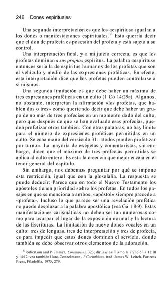 246 Dones espirituales
Una segunda interpretación es que los «espíritus» igualan a
los dones o manifestaciones espirituales.33
Esto querría decir
que el don de profecía es posesión del profeta y está sujeto a su
control.
Una interpretación final, y a mi juicio correcta, es que los
profetas dominan a sus propios espíritus. La palabra «espíritus»
entonces sería la de espíritus humanos de los profetas que son
el vehículo y medio de las expresiones proféticas. En efecto,
esta interpretación dice que los profetas pueden controlarse a
sí mismos.
Una segunda limitación es que debe haber un máximo de
tres expresiones proféticas en un culto (1 Co 14:29a). Algunos,
no obstante, interpretan la afirmación «los profetas, que ha-
blen dos o tres» como queriendo decir que debe haber un gru-
po de no más de tres profecías en un momento dado del culto,
pero que después de que se han evaluado esas profecías, pue-
den profetizar otros también. Con otras palabras, no hay límite
para el número de expresiones proféticas permitidas en un
culto. Se echa mano del versículo 31: «todos pueden profetizar
por turno». La mayoría de exégetas y comentaristas, sin em-
bargo, dicen que el máximo de tres profecías permitidas se
aplica al culto entero. Es esta la creencia que mejor encaja en el
tenor general del capítulo.
Sin embargo, nos debemos preguntar por qué se impone
esta restricción, igual que con la glosolalia. La respuesta se
puede deducir: Parece que en todo el Nuevo Testamento los
apóstoles tienen prioridad sobre los profetas. En todos los pa-
sajes en que se menciona a ambos, «apóstol» siempre precede a
«profeta». Incluso lo que parece ser una revelación profética
no puede desplazar a la palabra apostólica (vea Gá 1:8-9). Estas
manifestaciones carismáticas no deben ser tan numerosas co-
mo para usurpar el lugar de la exposición normal y la lectura
de las Escrituras. La limitación de nueve dones vocales en un
culto: tres de lenguas, tres de interpretación y tres de profecía,
es para impedir que estos dones dominen el servicio, donde
también se debe observar otros elementos de la adoración.
33
Robertson and Plummer, Corinthians, 323, diríjase asimismo la atención a 12:10
y 14:12; vea también Hans Conzelmann, 1 Corinthians, trad. James W. Leitch, Fortress
Press, Filadelfia, 1975, 279.
 